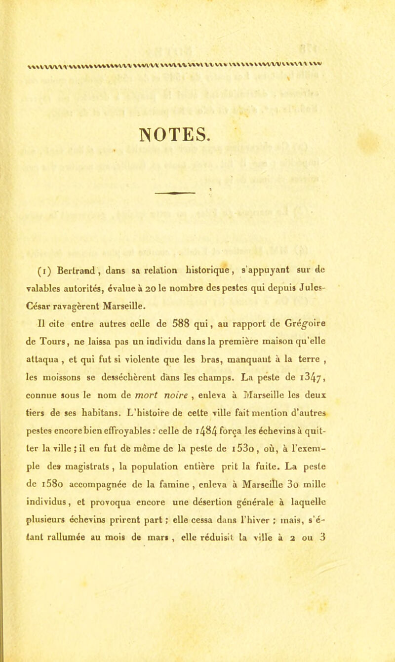 «WVVW\\WtV»VUVWVVVWIW« WVW\««WVK vv\vwvvwwvxww xw NOTES. (i) Bertrand, dans sa relation historique, s'appuyant sur de valables autorités, évalue à 20 le nombre des pestes qui depuis Jules- César ravagèrent Marseille. Il cite entre autres celle de 588 qui, au rapport de Grégoire de Tours, ne laissa pas un individu dans la première maison qu'elle attaqua , et qui fut si violente que les bras, manquant à la terre , les moissons se desséchèrent dans les champs. La peste de i347, connue sous le nom de mort noire , enleva à Marseille les deux tiers de ses habitans. L'histoire de celte ville fait mention d'autres pestes encore bien effroyables: celle de i484 força les échevins à quit- ter la ville ; il en fut de même de la peste de i53o , où, à l'exem- ple des- magistrats , la population entière prit la fuite. La peste de i58o accompagnée de la famine , enleva à Marseille 3o mille individus, et provoqua encore une désertion générale à laquelle plusieurs échevins prirent part ; elle cessa d.ins l'hiver ; mais, s'é- tant rallumée au mois de mari, elle réduisit la ville à a ou 3