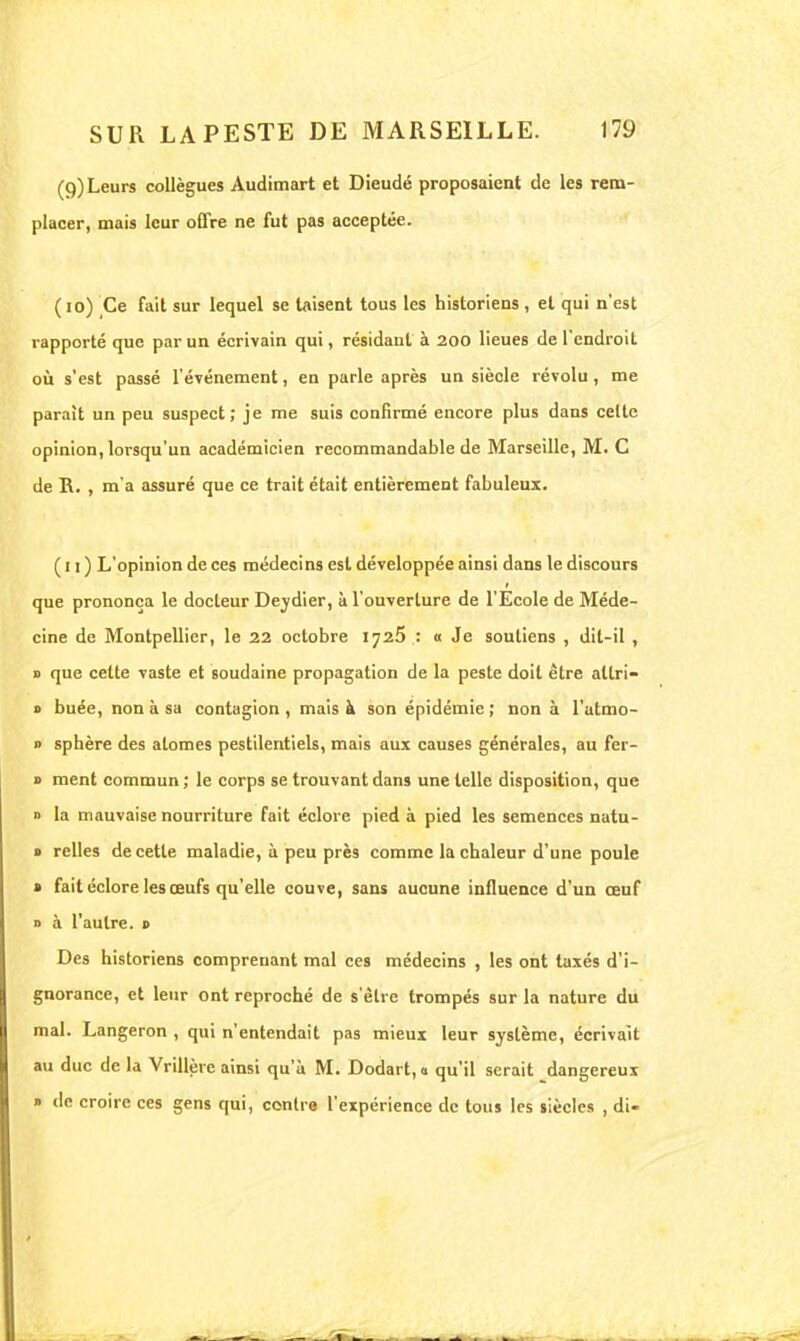(9) Leurs collègues Audimart et Dieudé proposaient de les rem- placer, mais leur offre ne fut pas acceptée. ( 10) Ce fait sur lequel se taisent tous les historiens , et qui n'est rapporté que par un écrivain qui, résidant à 200 lieues de l'endroit ou s'est passé l'événement, en parle après un siècle révolu, me parait un peu suspect; je me suis confirmé encore plus dans celte opinion, lorsqu'un académicien recommandable de Marseille, M. C de R. , m'a assuré que ce trait était entièrement fabuleux. (il) L'opinion de ces médecins est développée ainsi dans le discours que prononça le docteur Deydier, à l'ouverture de l'Ecole de Méde- cine de Montpellier, le 22 octobre 1725 : « Je soutiens , dil-il , » que cette vaste et soudaine propagation de la peste doit être allri- « buée, non à sa contagion , mais à son épidémie ; non à l'atmo- » sphère des atomes pestilentiels, mais aux causes générales, au fer- » ment commun ; le corps se trouvant dans une telle disposition, que » la mauvaise nourriture fait éclore pied à pied les semences natu- » relies de cette maladie, à peu près comme la chaleur d'une poule » fait éclore les œufs qu'elle couve, sans aucune influence d'un œuf » à l'autre. » Des historiens comprenant mal ces médecins , les ont taxés d'i- gnorance, et leur ont reproché de s'être trompés sur la nature du mal. Langeron , qui n'entendait pas mieux leur système, écrivait au duc de la Vrillère ainsi qu'à M. Dodart, « qu'il serait dangereux » de croire ces gens qui, contre l'expérience de tous les siècles , di-