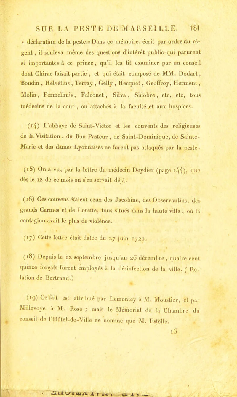 » déclaration de la peste.» Dans ce mémoire, écrit par ordre du ré- gent , il souleva même des questions d'intérêt public qui parurent si importantes à ce prince, qu'il les fit examiner par un conseil dont Chirac faisait partie , et qui était composé de MM. Dodarl, Boudin , Helvétius , Terray , Gelly , Hecquct, Geoffroy, Herment, Molin , Fermelhuis , Falconet , Silva , Sidobrc , etc, etc, tous médecins de la cour , ou attachés à la faculté et aux hospices. (l4) L'abbaye de Saint-Victor et les couvents des religieuses de la Visitation , du Bon Pasteur , de Saint-Dominique, de Sainte- Marie et des dames Lyonnaises ne furent pas attaqués par la peste. (15) Ou a vu, par la lettre du médecin Deydier (page (|m- dès le 12 de ce mois on s'en servait déjà. (16) Ces couvens étaient ceux des Jacobins, des Observantins, des grands Carmes el de Lorette, tous situés dans la haute ville , OÙ la contagion avait le plus de violence. (17) Cette lettre était datée du 27 juin 1721. (18) Depuis le 12 septembre jusqu'au 26 décembre , quatre ceut quinze forçats furent employés à la désinfection de la ville. ( Re- lation de Bertrand.) (19) Ce fait est attribué par Lcinontey à M. Moustier, él par Millevoye à M. Rose ; mais le Mémorial de la Chambre du conseil de 1 1 Fôlel-de-Ville ne nomme que M. Estelle. lG
