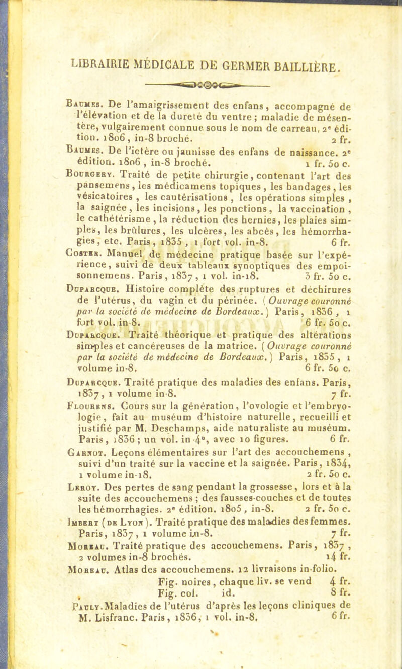 LIBRAIRIE MÉDICALE DE GERMER BAILLIÈRE. Baumes. De l’amaigrissement des cnfans, accompagné de l’élévation et de la dureté du ventre; maladie de mésen- tère, vulgairement connue, sous le nom de carreau, 2e édi- tion. 1806, in-8 broché. 2 fr. Baumes. De l’ictère ou jaunisse des enfans de naissance. 2' édition. 1806 , in-8 broché. 1 fr. 5o c. Boubgeby. Traité de petite chirurgie, contenant l’art des pansemens , les médicamens topiques , les bandages , les vésicatoires , les cautérisations , les opérations simples , la saignée, les incisions, les ponctions, la vaccination , le cathétérisme, la réduction des hernies, les plaies sim- ples, les brûlures, les ulcères, les abcès, les hémorrha- gies, etc. Paris, 1835 , 1 fort vol. in-8. 6 fr. Costib. Manuel de médecine pratique basée sur l’expé- rience, suivi de deux tableaux synoptiques des empoi- sonnemens. Paris, 1837, î vol. in-18. 3 fr. 5o c. Dupabcque. Histoire complète des ruptures et déchirures de l’utérus, du vagin et du périnée. ( Ouvrage couronné par la société de médecine de Bordeaux.) Paris, i836 , 1 fort vol. in S. 6 fr. 5o c. Dupabcque. Traité théorique et pratique des altérations simples et cancéreuses de la matrice. ( Ouvrage couronné par la société de médecine de Bordeaux.) Paris, i855 , 1 volume in-8. 6 fr. 5o c. Duparcque. Traité pratique des maladies des enlans. Paris, 1837, 1 volume in-8. 7 fr. Floubens. Cours sur la génération, l’ovologie et l’embryo- logie, fait au muséum d’histoire naturelle, recueilli et justifié par M. Deschamps, aide naturaliste au muséum. Paris , i836 ; un vol. in -4°, avec 10 figures. 6 fr. Garivot. Leçons élémentaires sur l’art des accouchemens , suivi d’un traité sur la vaccine et la saignée. Paris, 1834, 1 volume in-i8. 2 fr. 5o c. Leroy. Des pertes de sang pendant la grossesse, lors et à la suite des accouchemens ; des fausses-couches et de toutes les hémorrhagies. 2' édition. i8o5, in-8. 2 fr. 5o c. Imbert (de Lyon). Traité pratique des maladies des femmes. Paris, 1837, î volume i.n-8. 7 fr. Mobeau. Traité pratique des accouchemens. Paris, 1837, 2 volumes in-8 brochés. i4 fr. Mobeau. Atlas des accouchemens. 12 livraisons in-folio. Fig. noires , chaque liv. se vend 4 fr. , Fig. col. id. 8 fr. Pauly.Maladies de l’utérus d’après les leçons cliniques de M. Lisfranc. Paris, i856, 1 vol. in-8, fifr-