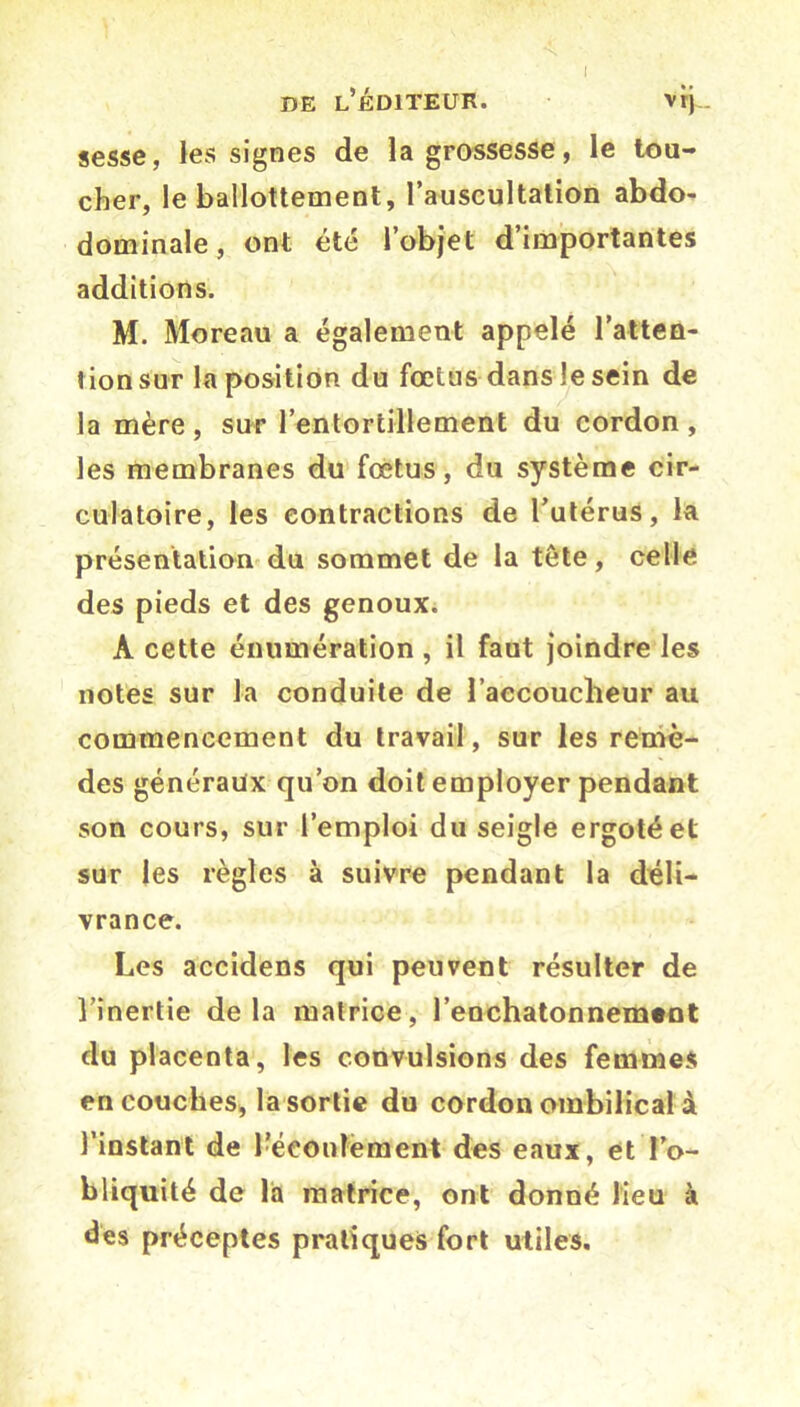 de l’éditeur. vrj . sesse, les signes de la grossesse, le tou- cher, le ballottement, l’auscultation abdo- dominale, ont été l’objet d importantes additions. M. Moreau a également appelé l’atten- tion sur la position du fœtus dans le sein de la mère , sur l’entortillement du cordon , les membranes du fœtus, du système cir- culatoire, les contractions de l’utérus, la présentation du sommet de la tête, celle des pieds et des genoux. A cette énumération , il faut joindre les notes sur la conduite de l’accoucheur au commencement du travail, sur les remè- des généraux qu’on doit employer pendant son cours, sur l’emploi du seigle ergoté et sur les règles à suivre pendant la déli- vrance. Les accidens qui peuvent résulter de l’inertie delà matrice, l’enchatonnement du placenta, les convulsions des femmes en couches, la sortie du cordon ombilical à l’instant de l’écoulement des eaux, et l’o- bliquité de la matrice, ont donné lieu à des préceptes pratiques fort utiles.