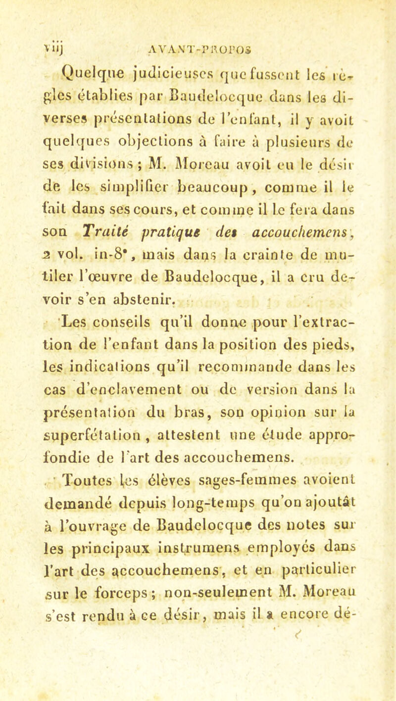 Quelque judicieuses que fussent les rè- gles établies par Baudelocque dans les di- verses présentations de l’enfant, il y avoit quelques objections à faire à plusieurs de ses divisions; M. Moreau avoit eu le désit de les simplifier beaucoup, connue il le fait dans ses cours, et connne il Le fera dans son Traité pratique det accouchemens, 2 vol. in-8*, mais dans la crainte de mu- tiler l’œuvre de Baudelocque, il a cru de- voir s’en abstenir. Les conseils qu’il donne pour l’extrac- tion de l’enfant dans la position des pieds, les indications qu’il recommande dans les cas d’enclavement ou de version dans la présentation du bras, son opinion sur la superfétation , attestent une élude appro- fondie de l'art des accouchemens. Toutes fes élèves sages-femmes avoienl demandé depuis long-temps qu’on ajoutât à l’ouvrage de Baudelocque des notes sur les principaux inslrumens employés dans l’art des accouchemens, et en particulier sur le forceps; non-seulement M. Moreau s’est rendu à ce désir, mais il a encore dé- * c'