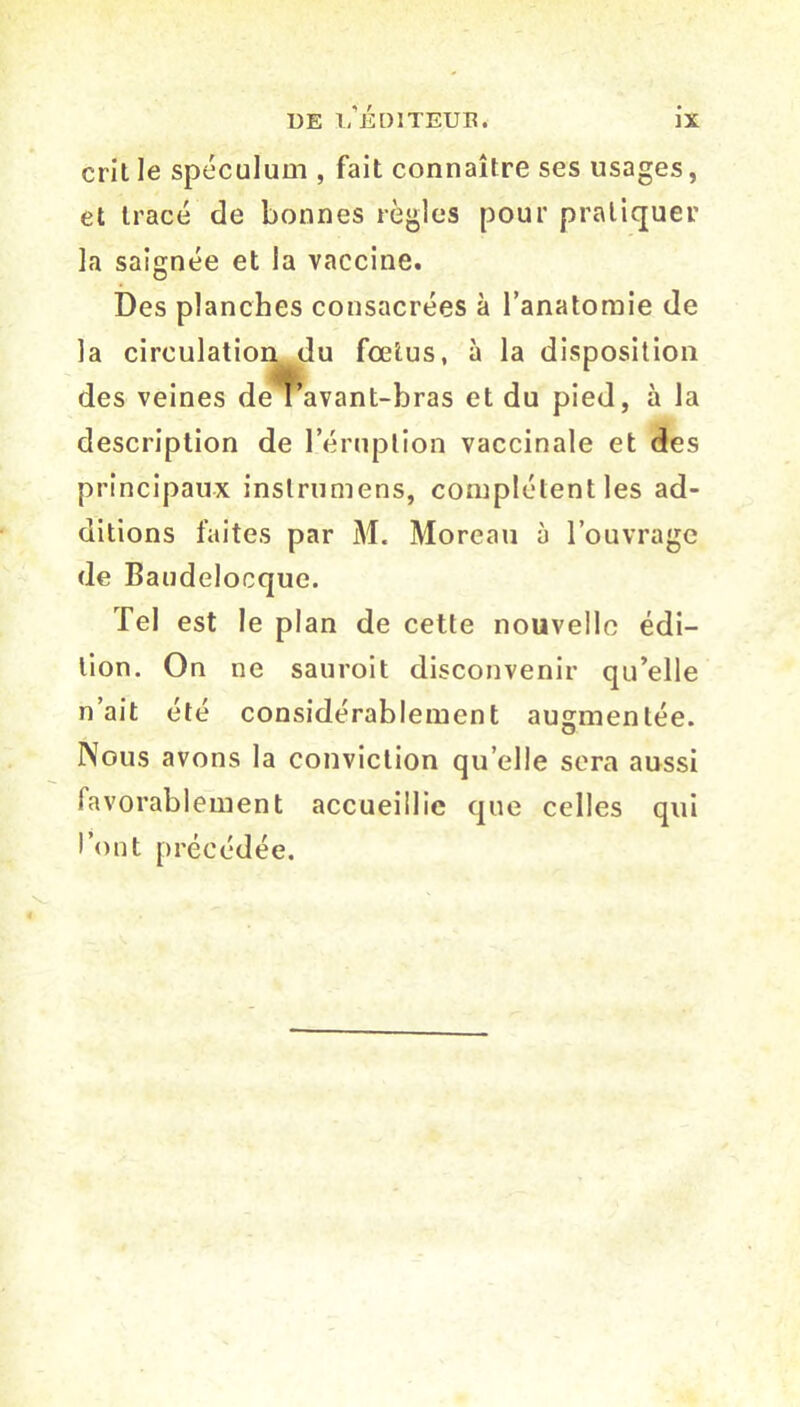 crit le spéculum , fait connaître ses usages, et tracé de bonnes règles pour pratiquer la saignée et la vaccine. Des planches consacrées à l’anatomie de la circulation du foetus, à la disposition des veines de I’ avant-bras et du pied, à la description de l’éruption vaccinale et des principaux inslrumens, complètent les ad- ditions faites par M. Moreau à l’ouvrage de Baudelocque. Tel est le plan de cette nouvelle édi- tion. On ne sauroit disconvenir qu’elle n’ait été considérablement augmentée. Nous avons la conviction qu elle sera aussi favorablement accueillie que celles qui l’ont précédée.