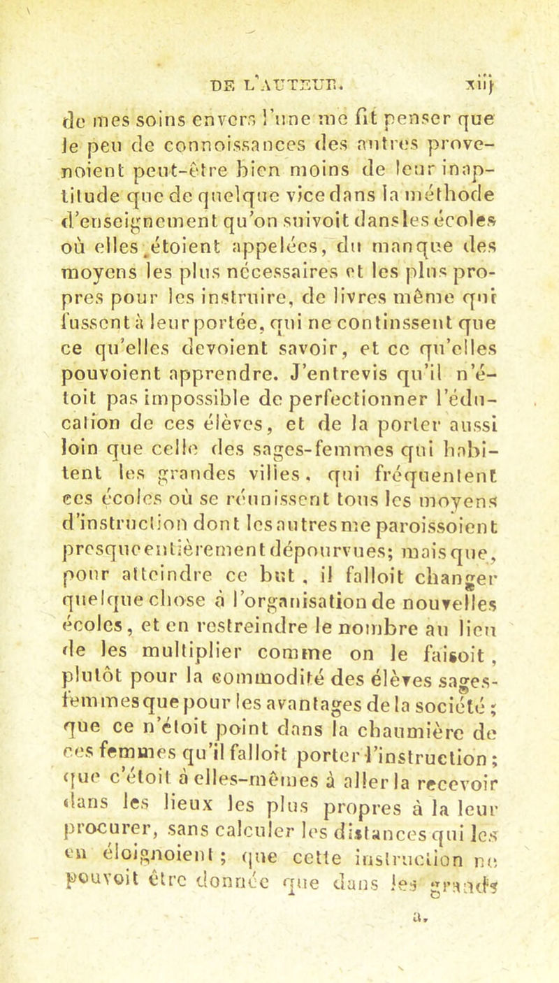 DF, i/aTITEÜÏÎ* xii} de mes soins envers l’une me fit penser que Je peu de connoissances des antres prove- naient peut-être bien moins de leur inap- titude que de quelque vice dans la méthode d’enseignement qu’on snivoit dans les écoles où elles étoient appelées, du manque des moyens les plus necessaires et les pins pro- pres pour les instruire, de livres même qui fussent à leur portée, qui ne continssent que ce qu’elles dévoient savoir , et ce qu’elles pouvoient apprendre. J’entrevis qu’il n’é- loit pas impossible de perfectionner l'édu- cation de ces élèves, et de la porter aussi loin que celle des sages-femmes qui habi- tent les grandes vilies. qui fréquentent ces écoles où se réunissent tous les moyens d’instruction dont lesautresme paroissoient presqiioentièrement dépourvues; mais que, pour atteindre ce but , il falloit changer quelque chose à l’organisation de nouvelles écoles, et en restreindre le nombre au lieu de les multiplier comme on le faisoit , plutôt pour la commodité des élèves sages- iem mes que pour les avantages de la société ; que ce n’éloit point dans la chaumière de ces femmes qu il falloit porter l’instruction ; que c’éloil à elles-mêmes à aller la recevoir dans les lieux les plus propres à la leur procurer, sans calculer les distances qui les en éloignoient ; que cette instruction ne pou voit être donnée que dans les grailefs U r