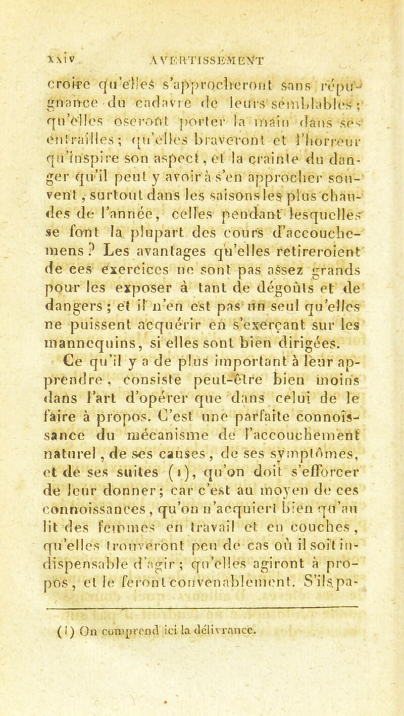 croire qu’e'MeS s’approcheront sans repu ' gnon-ce du cadavre de leurs semblables ; qu’elles osei’ont porter la main dans ses entrailles; qu’elles braveront et l'horreur qu’inspire son aspect, et la crainte du dan- ger qu’il peut y avoir à s’en approcher sou- vent , surtout dans les saisons les plus chau- des de l’année, celles pendant lesquelles se font la plupart des cours d’accouchc- uiiens ? Les avantages qu’elles retireroicnt de ces exercices ne sont pas aSsez grands pour les exposer à tant de dégoûts et de dangers; et il'n’en est pas un seul quelles ne puissent acquérir en s’exerçant sur les mannequins, si elles sont bien dirigées. Ce qu’il y a de plus important à leur ap- prendre, consiste peut-être bien moins dans l’art d’opérer que dans celui de le faire à propos. C’est une parfaite connois- sance du mécanisme de l’accouchement naturel, de ses causes , de ses symptômes, et de ses suites (i), qu’on doit s’efforcer de leur donner; car c’est au moyen de ces connoissances , qu’on n’acquiert bien qu’au lit des femmes en travail et en couches , quelles trouveront peu de cas où il soit in- dispensable d’agir ; qu’elles agiront à pro- pos, elle feront convenablement. S’ils, pa-