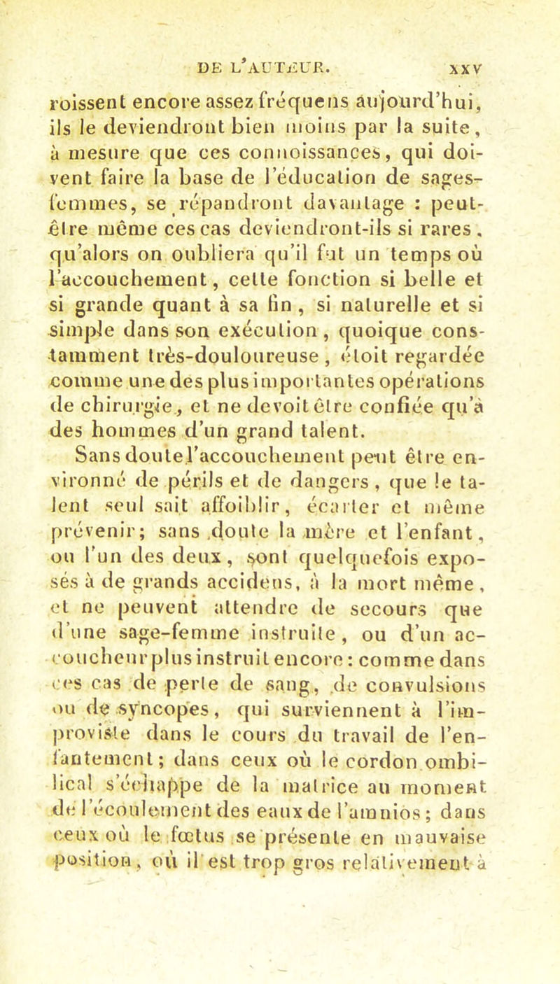 roissent encore assez fréquens aujourd’hui, ils le deviendront bien moins par la suite, à mesure que ces connaissances, qui doi- vent faire la base de l’éducation de sages- femmes, se répandront davantage : peut- être même ces cas deviendront-ils si rares, qu’alors on oubliera qu’il fut un temps où l’aecouchement, cette fonction si belle et si grande quant à sa fin, si naturelle et si simple dans son exécution, quoique cons- tamment très-douloureuse, éloit regardée comme une des plus importantes opérations de chirurgie., et ne devoitêlre confiée qu’à des hommes d’un grand talent. Sansdoutel’accouchement peut être en- vironné de périls et de dangers, que le ta- lent seul sait affoiblir, écarter et même prévenir; sans .doute la mère et l’enfant, ou l'un des deux, .<*ont quelquefois expo- sés à de grands accidens, à la mort même, et ne peuvent attendre de secours que d’une sage-femme instruite, ou d’un ac- coucheur plus instruit encore : comme dans ces cas do perle de sang, de convulsions ou de syncopes, qui surviennent à l’im- provisle dans le cours du travail de l’en- tantement; dans ceux où le cordon ombi- lical s échappé de la matrice au moment de l'écoulement des eaux de l’araniôs ; dans ceux où le fœtus se présente en mauvaise position, où il est trop gros relativement à