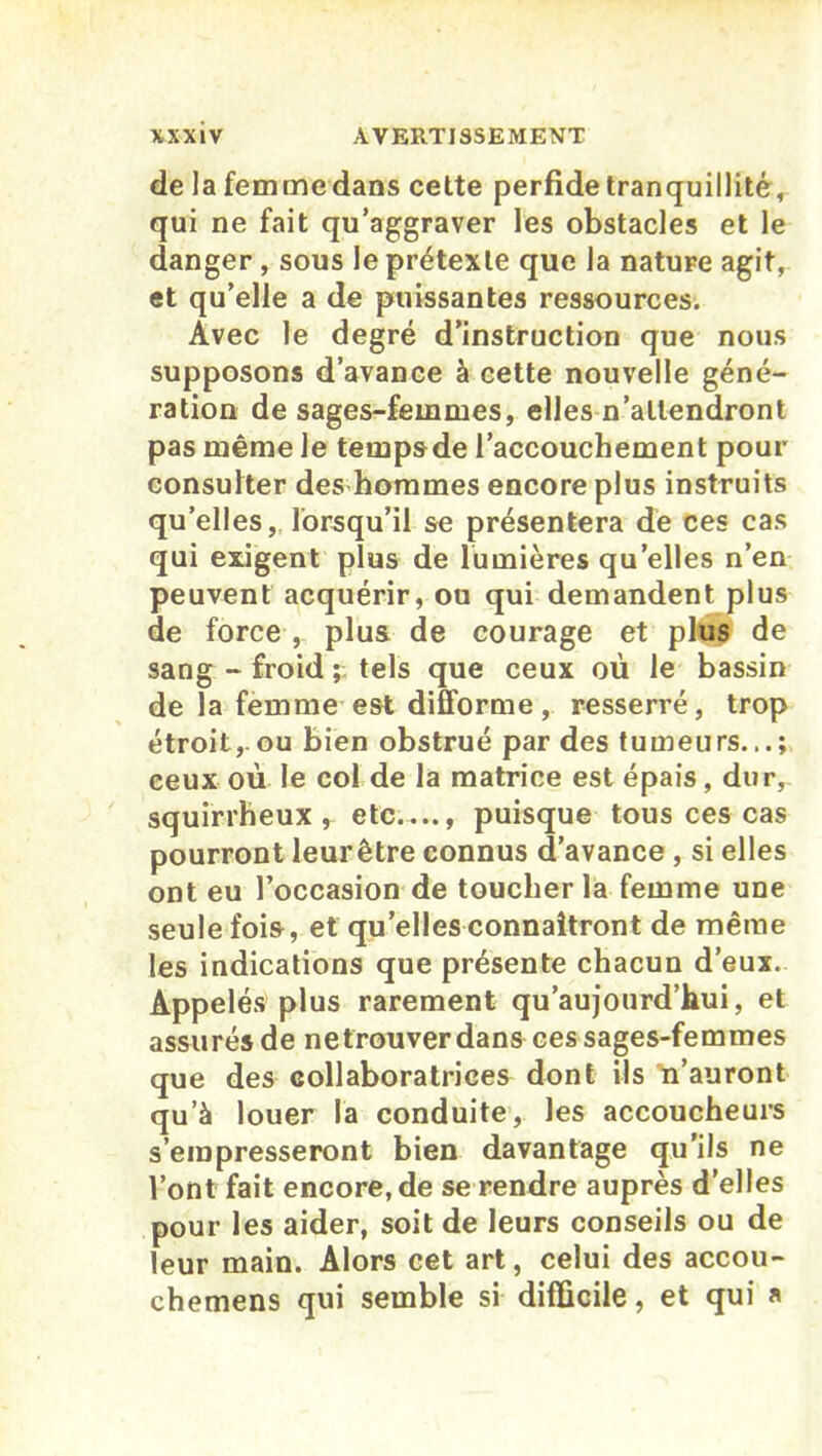 de la femmedans cette perfide tranquillité, qui ne fait qu’aggraver les obstacles et le danger , sous le prétexte que la nature agit, et qu’elle a de puissantes ressources. Avec le degré d’instruction que nous supposons d’avance à cette nouvelle géné- ration de sages-femmes, elles n’attendront pas même Je tempsde l’accouchement pour consulter des hommes encore plus instruits qu’elles, lorsqu’il se présentera de ces cas qui exigent plus de lumières qu’elles n’en peuvent acquérir, ou qui demandent plus de force , plus de courage et plus de sang - froid ; tels que ceux où le bassin de la femme est difforme, resserré, trop étroit, ou bien obstrué par des tumeurs...; ceux où le col de la matrice est épais, dur, squirrheux, etc...., puisque tous ces cas pourront leurêtre connus d’avance , si elles ont eu l’occasion de toucher la femme une seule fois, et qu’elles connaîtront de même les indications que présente chacun d’eux. Appelés plus rarement qu’aujourd’hui, et assurés de ne trouver dans ces sages-femmes que des collaboratrices dont ils n’auront qu’à louer la conduite, les accoucheurs s’empresseront bien davantage qu’ils ne Vont fait encore, de se rendre auprès d'elles pour les aider, soit de leurs conseils ou de leur main. Alors cet art, celui des accou- chemens qui semble si difficile, et qui a