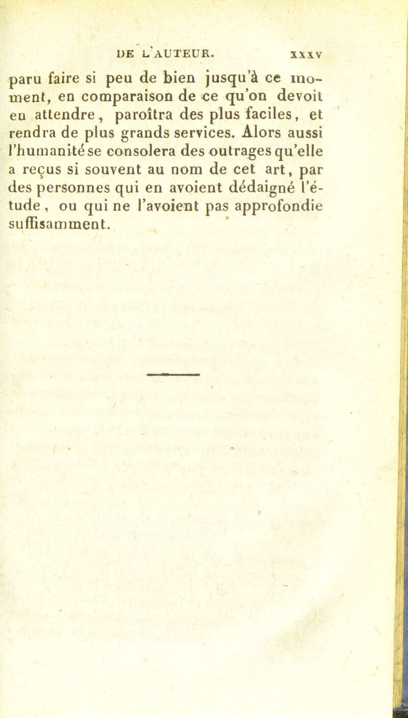 paru faire si peu de bien jusqu’à ce mo- ment, en comparaison de ce qu’on devoit eu attendre, paroîtra des plus faciles, et rendra de plus grands services. Alors aussi l’humanité se consolera des outrages qu’elle a reçus si souvent au nom de cet art, par des personnes qui en avoient dédaigné l’é- tude , ou qui ne l’avoient pas approfondie suffisamment.