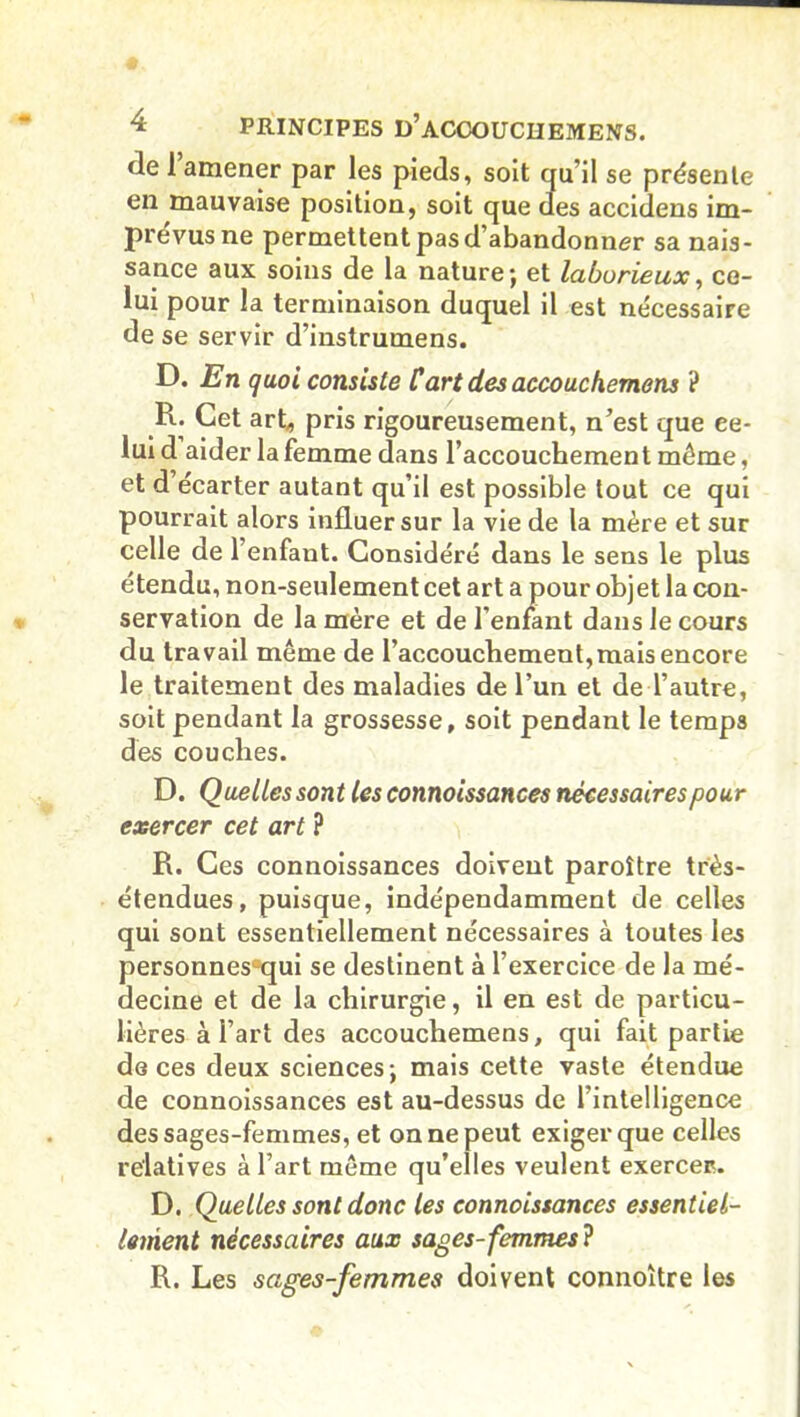 (le 1 amener par les pieds, soit qu’il se présente en mauvaise position, soit que des accidens im- prévus ne permettent pas d’abandonner sa nais- sance aux soins de la nature; et laborieux, ce- lui pour la terminaison duquel il est nécessaire de se servir d’instrumens. D. En quoi consiste Cart des accouchemens ? R* Cet art, pris rigoureusement, n’est que ee- lui d aider la femme dans l’accouchement môme, et d’écarter autant qu’il est possible tout ce qui pourrait alors influer sur la vie de la mère et sur celle de 1 enfant. Considéré dans le sens le plus étendu, non-seulement cet art a pour objet la con- servation de la mère et de l’enfant dans le cours du travail même de l’accouchement,mais encore le traitement des maladies de l’un et de l’autre, soit pendant la grossesse, soit pendant le temps des couches. D. Quelles sont les connoissances nécessairespour exercer cet art ? R. Ces connoissances doivent paroître très- étendues, puisque, indépendamment de celles qui sont essentiellement nécessaires à toutes les personnesûqui se destinent à l’exercice de la mé- decine et de la chirurgie, il en est de particu- lières à l’art des accouchemens, qui fait partie deces deux sciences; mais cette vaste étendue de connoissances est au-dessus de l’intelligence des sages-femmes, et on ne peut exiger que celles relatives à l’art même qu’elles veulent exercer. D. Quelles sont donc les connoissances essentiel- lement nécessaires aux sages-femmes ? R. Les sages-femmes doivent connoître les