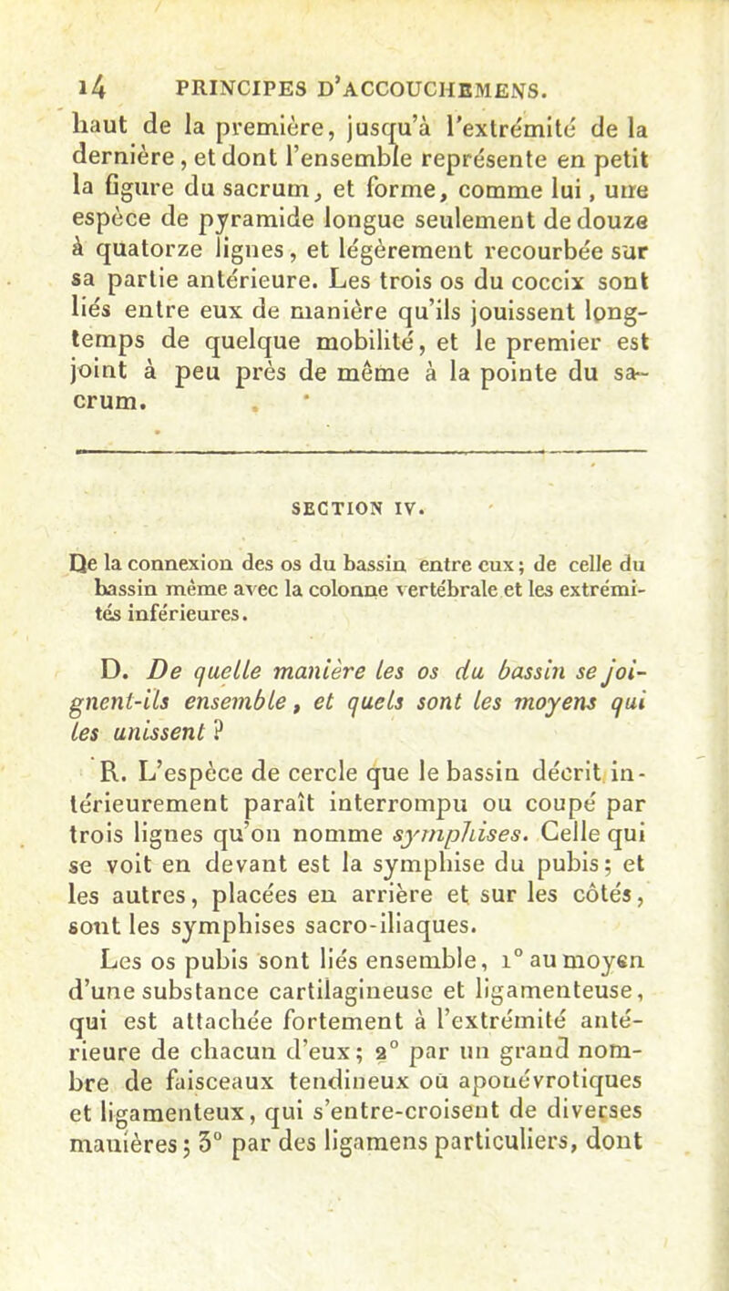 haut de la première, jusqu’à l’extrémité de la dernière , et dont l’ensemble représente en petit la figure du sacrum, et forme, comme lui, une espèce de pyramide longue seulement de douze à quatorze lignes, et légèrement recourbée sur sa partie antérieure. Les trois os du coccix sont liés entre eux de manière qu’ils jouissent long- temps de quelque mobilité, et le premier est joint à peu près de meme à la pointe du sa- crum. SECTION IV. Qe la connexion des os du bassin entre eux ; de celle du hassin même avec la colonne vertébrale et les extrémi- tés inférieures. D. De quelle manière les os du bassin se joi- gnent-ils ensemble, et quels sont les moyens qui les unissent ? R. L’espèce de cercle que le bassin décrit in- térieurement paraît interrompu ou coupé par trois lignes qu’on nomme symphises. Celle qui se voit en devant est la symphise du pubis; et les autres, placées en arrière et sur les côtés, sont les symphises sacro-iliaques. Les os pubis sont liés ensemble, i° au moyen d’une substance cartilagineuse et ligamenteuse, qui est attachée fortement à l’extrémité anté- rieure de chacun d’eux; 2° par un grand nom- bre de faisceaux tendineux où apouévrotiques et ligamenteux, qui s’entre-croisent de diverses mauières ; 5° par des ligamens particuliers, dont