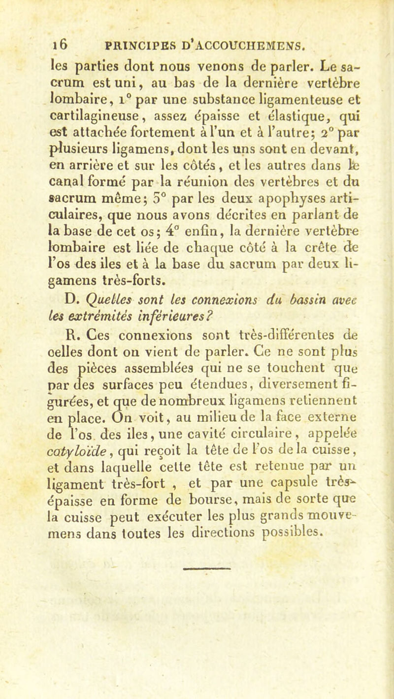 les parties dont nous venons de parler. Le sa- crum est uni, au bas de la dernière vertèbre lombaire, i° par une substance ligamenteuse et cartilagineuse, assez épaisse et élastique, qui est attachée fortement à l’un et à l’autre; 2° par plusieurs ligamens, dont les uns sont en devant, en arrière et sur les côtés, et les autres dans lte canal formé par la réunion des vertèbres et du sacrum même; 5° par les deux apophyses arti- culaires, que nous avons décrites en parlant de la base de cet os; 4° enfin, la dernière vertèbre lombaire est liée de chaque côté à la crête de l’os des iles et à la base du sacrum par deux li- gamens très-forts. D. Quelles sont les connexions du bassin avec les extrémités inférieures? R. Ces connexions sont très-différentes de oelles dont on vient de parler. Ce ne sont plus des pièces assemblées qui ne se touchent que par des surfaces peu étendues, diversement fi- gurées, et que de nombreux ligamens retiennent en place. On voit, au milieu de la face externe de l’os des iles, une cavité circulaire , appelée catyloï'de, qui reçoit la tête de 1 os delà cuisse, et dans laquelle cette tête est retenue par un ligament très-fort , et par une capsule très'- épaisse en forme de bourse, mais de sorte que la cuisse peut exécuter les plus grands mouve- mens dans toutes les directions possibles.