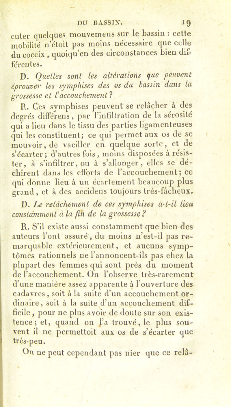 cuter quelques mouvemens sur le bassin : cette mobilité n’étoit pas moins nécessaire que celle du coccix , quoiqu’en des circonstances bien dif- férentes. D. Quelles sont les altérations que peuvent éprouver les symphises des os du bassin dans la grossesse et C accouchement ? R. Ces symphises peuvent se relâcher à des degrés différens, par l’infiltration de la sérosité qui a lieu dans le tissu des parties ligamenteuses qui les constituent; ce qui permet aux os de se mouvoir, de vaciller en quelque sorte, et de s’écarter ; d’autres fois , moins disposées à résis- ter, à s’infiltrer, ou à s’allonger, elles se dé- chirent dans les efforts de l’accouchement ; ce qui donne lieu à un écartement beaucoup plus grand, et à des accidens toujours très-fâcheux. D. Le relâchement de ces symphises a-t-il lieu constamment à la fin de la grossesse ? R. S’il existe aussi constamment que bien des auteurs l’ont assuré , du moins n'est-il pas re- marquable extérieurement, et aucuns symp- tômes rationnels ne l'annoncent-ils pas chez la plupart des femmes qui sont près du moment de l’accouchement. On l’observe très-rarement d’une manière assez apparente à l’ouverture des cadavres , soit à la suite d’un accouchement or- dinaire, soit à la suite d’un accouchement dif- ficile , pour 11e plus avoir de doute sur son exis- tence ; et, quand on l’a trouvé, le plus sou- vent il ne permettoit aux os de s’écarter que très-peu. On ne peut cependant pas nier que ce relâ-