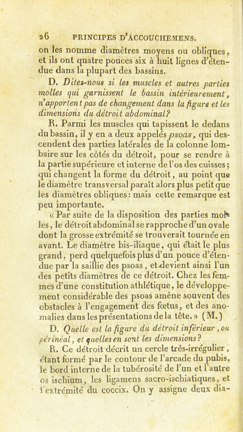 on ïes nomme diamètres moyens ou obliques, et ils ont quatre pouces six à huit lignes déten- due dans la plupart des bassins. D. Dites-nous si les muscles et autres parties molles qui garnissent le bassin intérieurement, n’apporten t pas de changement dans la figure et les dimensions du détroit abdominal? R. Parmi les muscles qui tapissent le dedans du bassin, il y en a deux appelés psoas, qui des- cendent des parties latérales de la colonne lom- baire sur les côtés du détroit, pour se rendre à la partie supérieure et interne de l’os des cuisses ; qui changent la forme du détroit, au point que le diamètre transversal paraît alors plus petit que les diamètres obliques: mais cette remarque est peu importante. « Par suite de la disposition des parties mol* les, le détroit abdominal se rapproche d’un ovale dont la grosse extrémité se trouverait tournée en avant. Le diamètre bis-iliaque, qui était le plus grand, perd quelquefois plus d’un pouce d’éten- due par la saillie des psoas , et.devient ainsi l’un des petits diamètres de ce détroit. Chez les fem- mes d’une constitution athlétique, le développe- ment considérable des psoas amène souvent des obstacles à l’engagement des fœtus, et des ano- malies dans les présentations de la tête. » ( M. ) D. Quelle est la figure du détroit inférieur, ou périnéal, et quelles en sont les dimensions? R. Ce détroit décrit un cercle três-irrégulier , étant formé par le contour de 1 arcade du pubis, le bord interne de la tubérosité de l’un et l’autre os ischium, les ligamens sacro-ischiatiques, et l’extrémité du coccix. On y assigne deux dia-