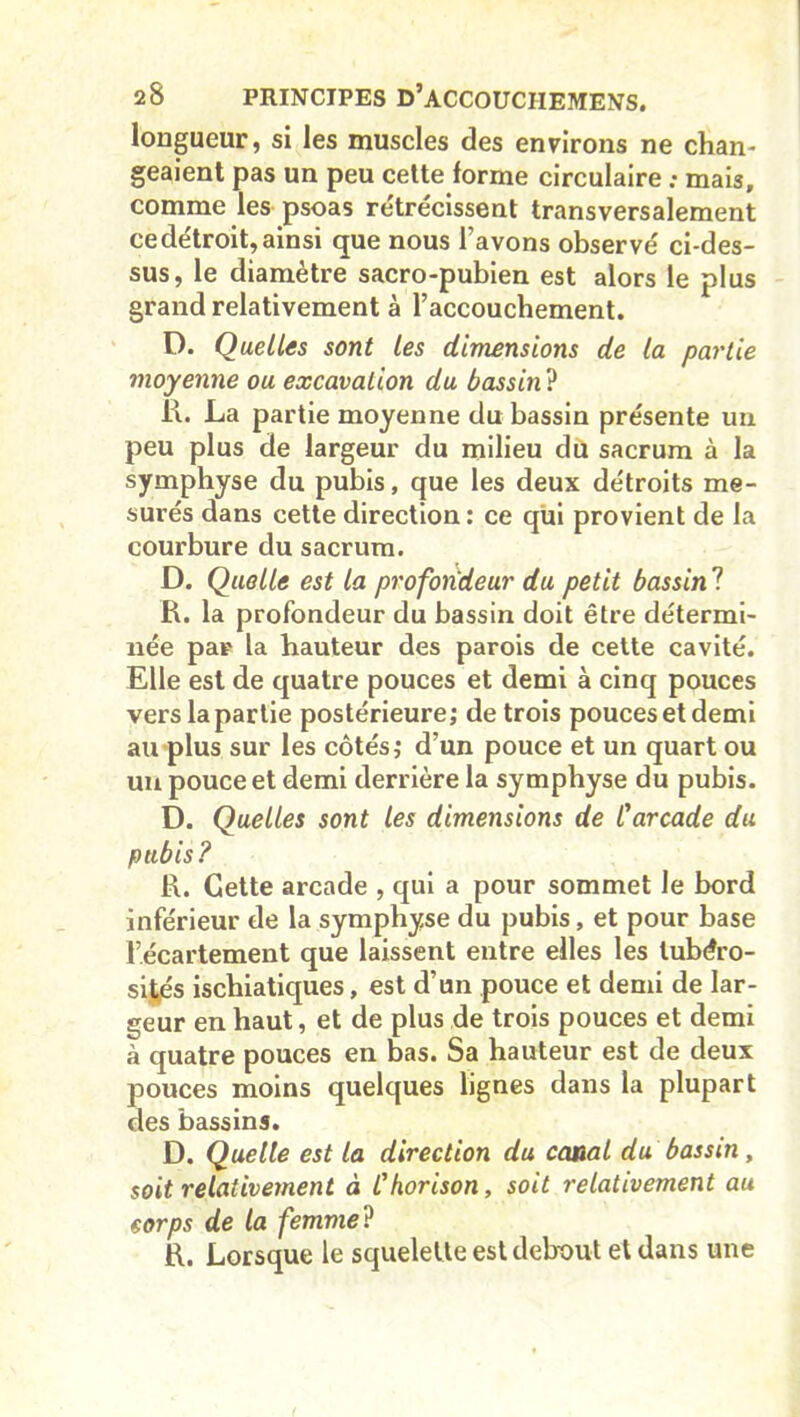 longueur, si les muscles des environs ne chan- geaient pas un peu cette forme circulaire : mais, comme les psoas rétrécissent transversalement cedétroit,ainsi que nous l’avons observé ci-des- sus, le diamètre sacro-pubien est alors le plus grand relativement à raccouchement. D. Quelles sont les dimensions de la partie moyenne ou excavation du bassin ? li. La partie moyenne du bassin présente un peu plus de largeur du milieu du sacrum à la symphyse du pubis, que les deux détroits me- surés dans cette direction : ce qui provient de la courbure du sacrum. D. Quelle est la profondeur du petit bassin ? R. la profondeur du bassin doit être détermi- née par la hauteur des parois de cette cavité. Elle est de quatre pouces et demi à cinq pouces vers la partie postérieure; de trois pouces et demi au plus sur les côtés; d’un pouce et un quart ou un pouce et demi derrière la symphyse du pubis. D. Quelles sont les dimensions de Carcade du pubis? R. Cette arcade , qui a pour sommet le bord inférieur de la symphyse du pubis, et pour base l’écartement que laissent entre elles les tubéro- sités ischiatiques, est d’un pouce et demi de lar- geur en haut, et de plus de trois pouces et demi à quatre pouces en bas. Sa hauteur est de deux pouces moins quelques lignes dans la plupart des bassins. D. Quelle est la direction du canal du bassin, soit relativement à l'horison, soit relativement au corps de la femme ? R. Lorsque le squelette est debout et dans une