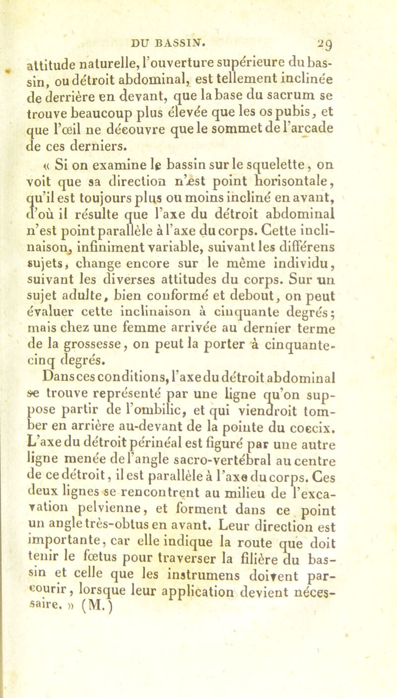 attitude naturelle, l’ouverture supérieure du bas- sin, ou détroit abdominal, est tellement inclinée de derrière en devant, que la base du sacrum se trouve beaucoup plus élevée que les os pubis, et que l’oeil ne découvre que le sommet de l’arcade de ces derniers. « Si on examine le bassin sur le squelette, on voit que sa direction n’est point horisontale, qu’il est toujours plus ou moins incliné en avant, d’où il résulte que l’axe du détroit abdominal n’est point parallèle à l’axe du corps. Cette incli- naison, infiniment variable, suivant les différens sujets, change encore sur le même individu, suivant les diverses attitudes du corps. Sur -un sujet adulte, bien conformé et debout, on peut évaluer cette inclinaison à cinquante degrés; mais chez une femme arrivée au dernier terme de la grossesse, on peut la porter à cinquante- cinq degrés. Dansces conditions, l’axe du détroit abdominal se trouve représenté par une ligne qu’on sup- pose partir de l’ombilic, et qui viendroit tom- ber en arrière au-devant de la pointe du coccix. L’axe du détroit périnéal est figuré par une autre ligne menée de l’angle sacro-vertébral au centre de ce détroit, il est parallèle à l’axe du corps. Ces deux lignes se rencontrent au milieu de l’exca- ration pelvienne, et forment dans ce point un angle très-obtus en avant. Leur direction est importante, car elle indique la route que doit tenir le fœtus pour traverser la filière du bas- sin et celle que les instrumens doitent par- courir, lorsque leur application devient néces- saire. » (M.)