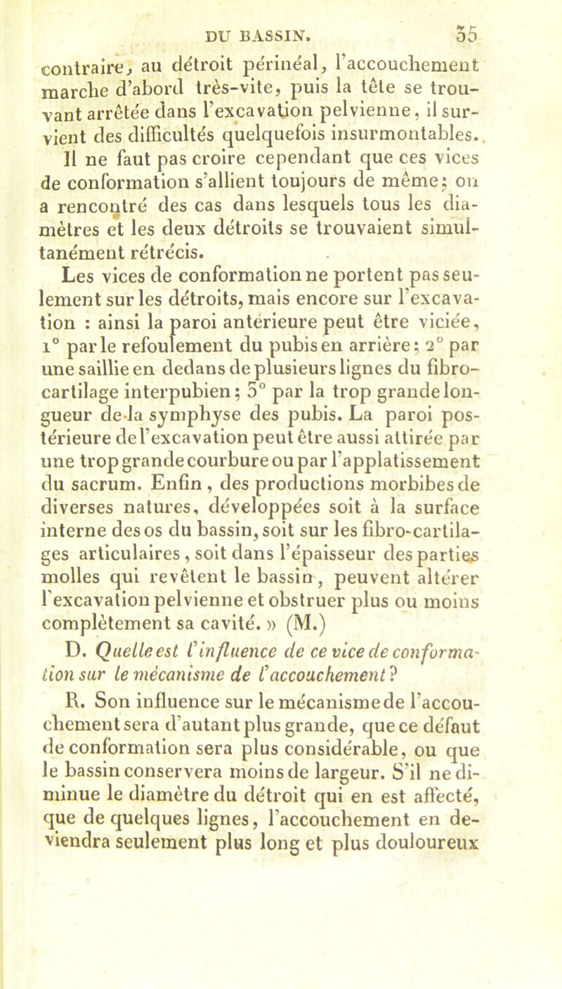 contraire, au détroit périnéal, l'accouchement marche d’abord très-vite, puis la tête se trou- vant arrêtée dans l’excavation pelvienne, il sur- vient des difficultés quelquefois insurmontables. Il ne faut pas croire cependant que ces vices de conformation s’allient toujours de même; on a rencontré des cas dans lesquels tous les dia- mètres et les deux détroits se trouvaient simul- tanément rétrécis. Les vices de conformation ne portent pas seu- lement sur les détroits, mais encore sur l’excava- tion : ainsi la paroi antérieure peut être viciée, i° parle refoulement du pubis en arrière; '2° par une saillie en dedans de plusieurs lignes du fibro- cartilage interpubien; 5° par la trop grande lon- gueur de-la symphyse des pubis. La paroi pos- térieure del’excavation peut être aussi attirée par une trop grande courbure ou par lapplatissement du sacrum. Enfin , des productions morbibesde diverses natures, développées soit à la surface interne des os du bassin, soit sur les fibro-cartila- ges articulaires , soit dans l’épaisseur des parties molles qui revêtent le bassin, peuvent altérer l'excavation pelvienne et obstruer plus ou moins complètement sa cavité. » (M.) D. Quelleest Cinfluence de ce vice de conforma- tion sur le mécanisme de C accouchement? R. Son influence sur le mécanisme de l accou- chementsera d’autant plus grande, quece défaut de conformation sera plus considérable, ou que le bassin conservera moins de largeur. S'il ne di- minue le diamètre du détroit qui en est affecté, que de quelques lignes, l’accouchement en de- viendra seulement plus long et plus douloureux