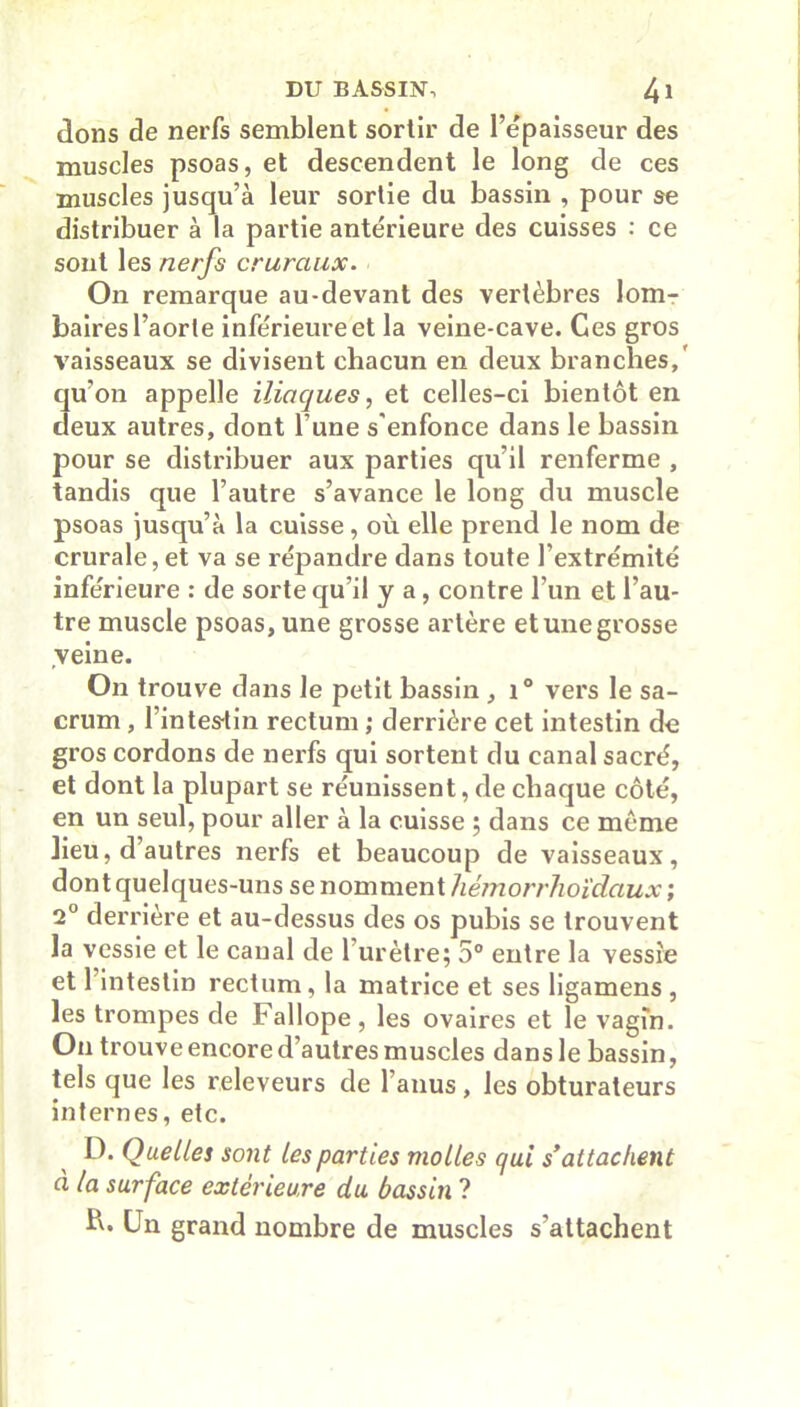 dons de nerfs semblent sortir de l’épaisseur des muscles psoas, et descendent le long de ces muscles jusqu’à leur sortie du bassin , pour se distribuer à la partie antérieure des cuisses : ce sont les nerfs cruraux. On remarque au-devant des vertèbres lom- baires l’aorte inférieure et la veine-cave. Ces gros vaisseaux se divisent chacun en deux branches,' qu’on appelle iliaques, et celles-ci bientôt en deux autres, dont l’une s'enfonce dans le bassin jDOur se distribuer aux parties qu’il renferme , tandis que l’autre s’avance le long du muscle psoas jusqu’à la cuisse, où elle prend le nom de crurale, et va se répandre clans toute l’extrémité inférieure : de sorte qu’il y a, contre l’un et l’au- tre muscle psoas, une grosse artère et une grosse veine. On trouve dans le petit bassin , i° vers le sa- crum , l’intestin rectum ; derrière cet intestin de gros cordons de nerfs qui sortent du canal sacré, et dont la plupart se réunissent, de chaque côté, en un seul, pour aller à la cuisse ; dans ce môme lieu, d’autres nerfs et beaucoup de vaisseaux, don t quelques-uns se nomment hêmorrlioïdaux ; 2° derrière et au-dessus des os pubis se trouvent la vessie et le canal de l’urètre; 5° entre la vessie et 1 intestin rectum, la matrice et ses ligamens , les trompes de Fallope , les ovaires et le vagin. On trouve encore d’autres muscles dans le bassin, tels que les releveurs de 1 anus, les obturateurs internes, etc. D. Quelles sont les parties molles qui s*attachent à la surface extérieure du bassin ? b. Un grand nombre de muscles s’attachent