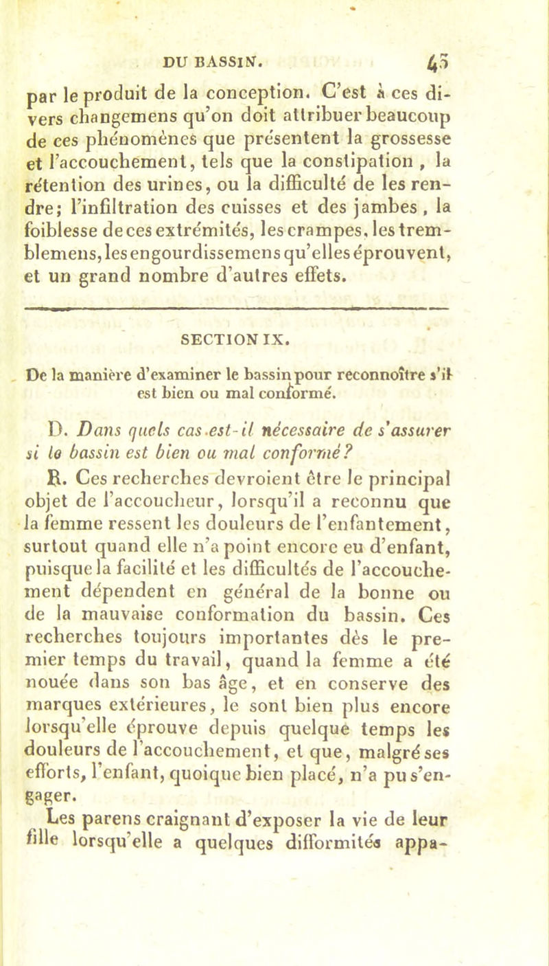 par le produit de la conception. C’est à ces di- vers changemens qu’on doit attribuer beaucoup de ces phénomènes que présentent la grossesse et l’accouchement, tels que la constipation , la rétention des urines, ou la difficulté de les ren- dre; l’infiltration des cuisses et des jambes, la foiblesse de ces extrémités, les crampes Jestrem- blemens, les engourdissemens qu’elles éprouvent, et un grand nombre d’autres effets. SECTION IX. De la manière d’examiner le bassin pour reconnoître s’it est bien ou mal conformé. D. Dans quels cas.est-H nécessaire de s’assurer si la bassin est bien ou mai conformé? B. Ces recherches devroient être le principal objet de l’accoucheur, lorsqu’il a reconnu que la femme ressent les douleurs de l’enfantement, surtout quand elle n’a point encore eu d’enfant, puisque la facilité et les difficultés de l’accouche- ment dépendent en général de la bonne ou de la mauvaise conformation du bassin. Ces recherches toujours importantes dès le pre- mier temps du travail, quand la femme a été nouée dans son bas âge, et en conserve des marques extérieures, le sont bien plus encore lorsqu’elle éprouve depuis quelque temps les douleurs de l’accouchement, et que, malgré ses efforts, l’enfant, quoique bien placé, n’a pu s’en- gager. Les parens craignant d’exposer la vie de leur fille lorsqu elle a quelques difformités appa-