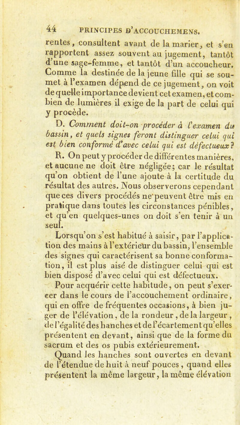 rentes, consultent avant de la marier, et s’en rapportent assez souvent au jugement, tantôt d une sage-femme, et tantôt d’un accoucheur. Comme la destinée de la jeune fille qui se sou- met a 1 examen dépend de ce jugement, on voit de quelle importance devient cet examen, et com- bien de lumières il exige de la part de celui qui y procède. D. Comment doit-on procéder à Cexamen du bassin, et quels signes feront distinguer celui qui est bien conformé d’avec celui qui est défectueux? R. On peut y procéder de différentes manières, et aucune ne doit être négligée; car le résultat qu’on obtient de l’une ajoute à la certitude du résultat des autres. Nous observerons cependant que ces divers procédés ne'peuvent être mis en pratique dans toutes les circonstances pénibles, et qu’en quelques-unes on doit s’en tenir à un seul. Lorsqu’on s’est habitué à saisir, par l’applica- tion des mains à l’extérieur du bassin, l’ensemble des signes qui caractérisent sa bonne conforma- tion, il est plus aisé de distinguer celui qui est bien disposé d’avec celui qui est défectueux. Pour acquérir cette habitude, on peut s’exer- cer dans le cours de l’accouchement ordinaire, qui en offre de fréquentes occasions, à bien ju- ger de l’élévation, de la rondeur , de la largeur , de l’égalité des hanches et de l’écartement qu’elles présentent en devant, ainsi que de la forme du sacrum et des os pubis extérieurement. Quand les hanches sont ouvertes en devant de l’étendue de huit à neuf pouces , quand elles présentent la même largeur, la même élévation