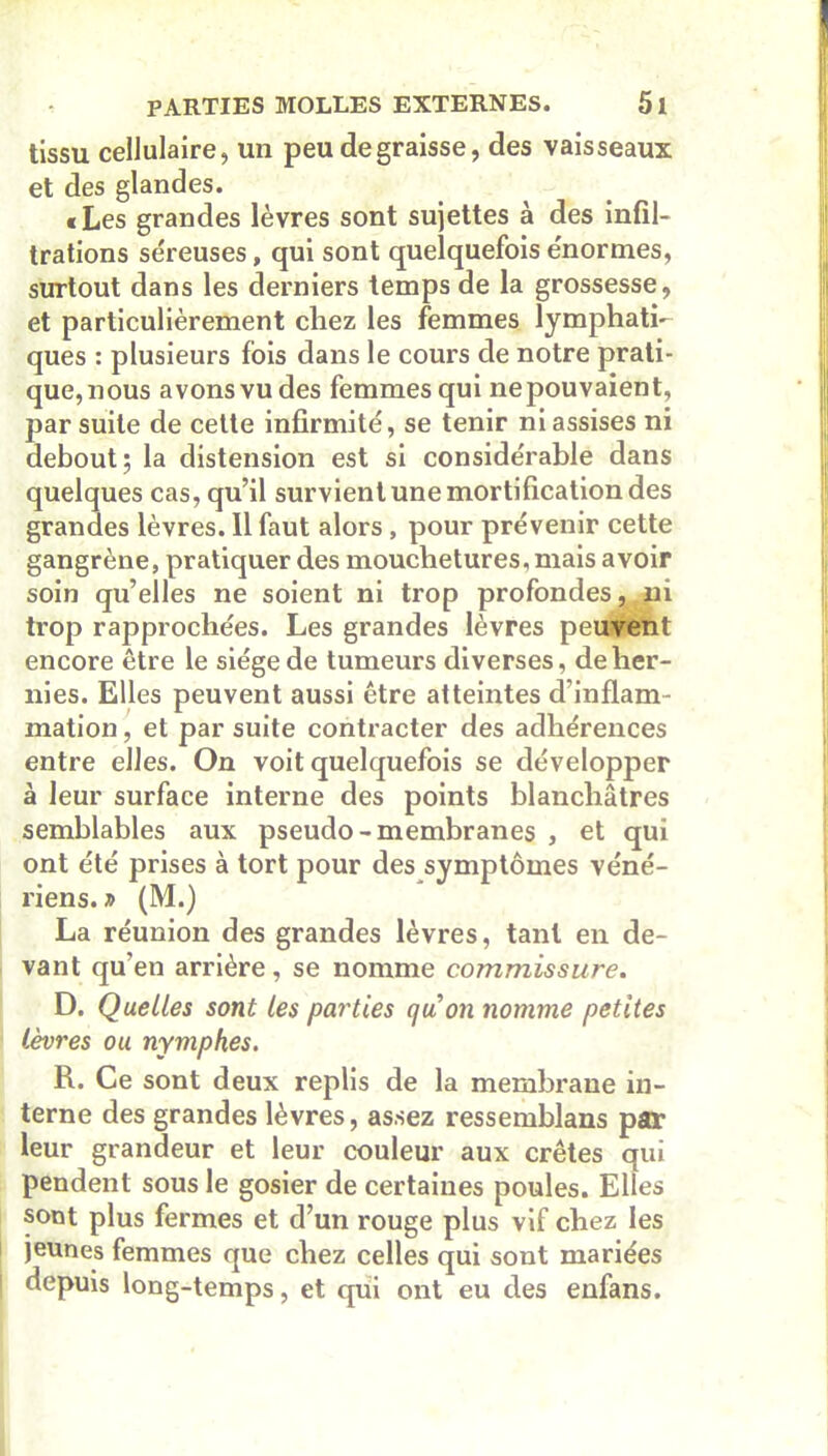 tissu cellulaire, un peu dégraissé, des vaisseaux et des glandes. «Les grandes lèvres sont sujettes à des infil- trations séreuses, qui sont quelquefois énormes, surtout dans les derniers temps de la grossesse, et particulièrement chez les femmes lymphati- ques : plusieurs fois dans le cours de notre prati- que,nous avons vu des femmes qui nepouvaient, par suite de cette infirmité, se tenir ni assises ni debout 5 la distension est si considérable dans quelques cas, qu’il survient une mortification des grandes lèvres. Il faut alors , pour prévenir cette gangrène, pratiquer des mouchetures, mais avoir soin qu’elles ne soient ni trop profondes, ni trop rapprochées. Les grandes lèvres peuvent encore être le siège de tumeurs diverses, de her- nies. Elles peuvent aussi être atteintes d’inflam- mation , et par suite contracter des adhérences entre elles. On voit quelquefois se développer à leur surface interne des points blanchâtres semblables aux pseudo- membranes , et qui ont été prises à tort pour des symptômes véné- riens. » (M.) La réunion des grandes lèvres, tant en de- vant qu’en arrière, se nomme commissure. D. Quelles sont les parties quoii nomme petites lèvres ou nymphes. R. Ce sont deux replis de la membrane in- terne des grandes lèvres, assez ressemblans par leur grandeur et leur couleur aux crêtes qui pendent sous le gosier de certaines poules. Elles sont plus fermes et d’un rouge plus vif chez les jeunes femmes que chez celles qui sont mariées depuis long-temps, et qui ont eu des enfans.