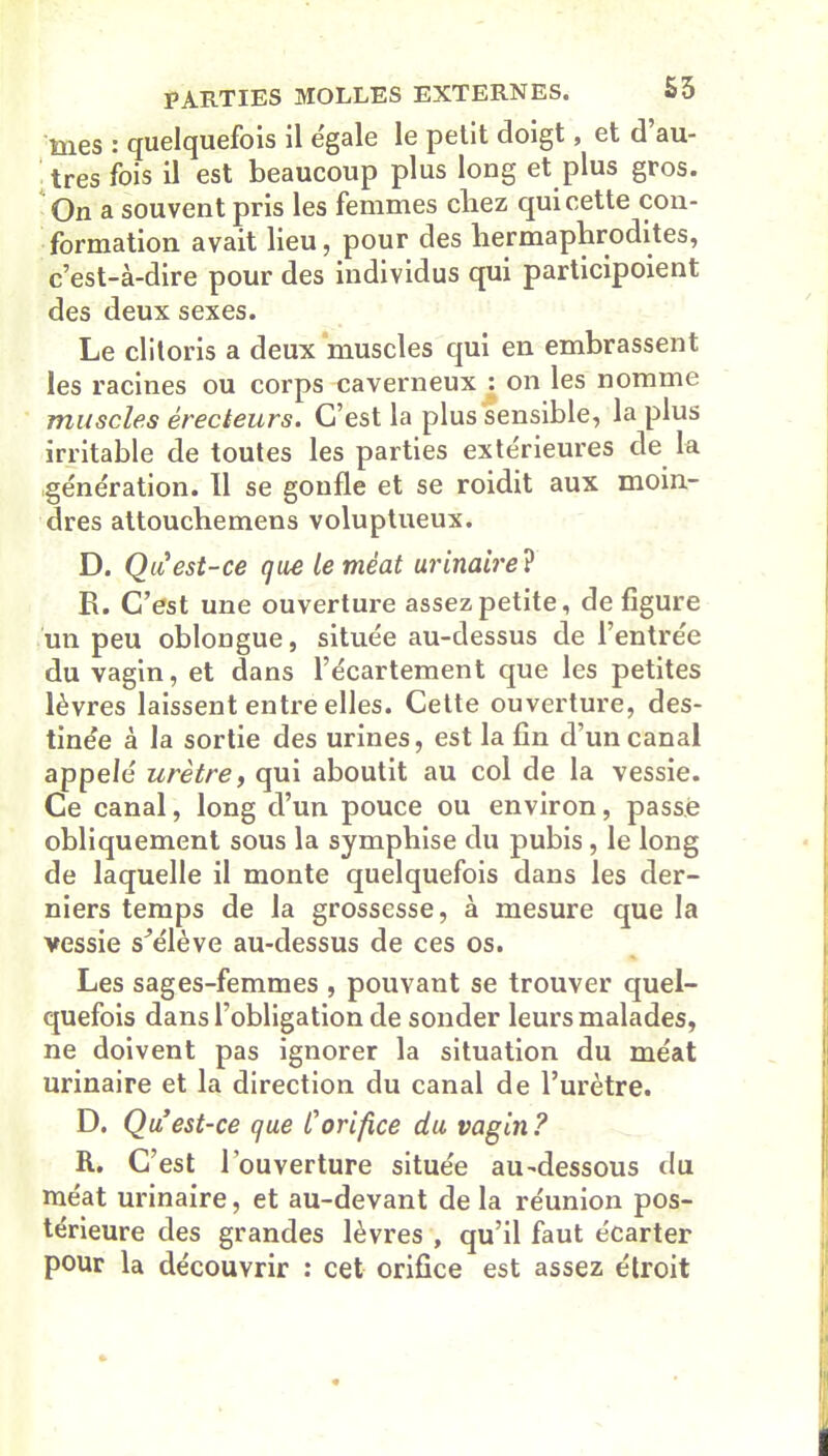 mes : quelquefois il e'gale le petit doigt, et d’au- tres fois il est beaucoup plus long et plus gros. On a souvent pris les femmes cliez qui cette con- formation avait lieu, pour des hermaphrodites, c’est-à-dire pour des individus qui participoient des deux sexes. Le clitoris a deux muscles qui en embrassent les racines ou corps caverneux : on les nomme muscles érecteurs. C’est la plus sensible, la plus irritable de toutes les parties extérieures de la génération. 11 se gonfle et se roidit aux moin- dres attouchemens voluptueux. D. Qu est-ce que le méat urinaire ? R. C’est une ouverture assez petite, de figure un peu oblongue, située au-dessus de l’entrée du vagin, et dans l’écartement que les petites lèvres laissent entre elles. Cette ouverture, des- tinée à la sortie des urines, est la fin d’un canal appelé urètre, qui aboutit au col de la vessie. Ce canal, long d’un pouce ou environ, passé obliquement sous la symphise du pubis, le long de laquelle il monte quelquefois dans les der- niers temps de la grossesse, à mesure que la vessie s’élève au-dessus de ces os. Les sages-femmes , pouvant se trouver quel- quefois dans l’obligation de sonder leurs malades, ne doivent pas ignorer la situation du méat urinaire et la direction du canal de l’urètre. D. Qu est-ce que C orifice du vagin? R. C’est l’ouverture située au-dessous du méat urinaire, et au-devant de la réunion pos- térieure des grandes lèvres , qu’il faut écarter pour la découvrir : cet orifice est assez étroit