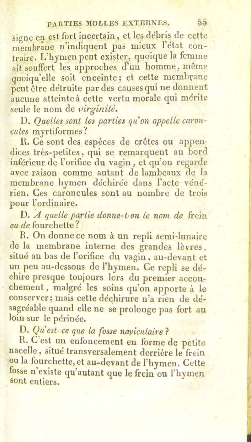 signe en est fort incertain, et les débris de cette membrane n’indiquent pas mieux l’état con- traire. L'hymen peut exister, quoique la femme ait souffert les approches d’un homme, même quoiqu’elle soit enceinte; et cette membrane peut être détruite par des causes qui ne donnent aucune atteinte à cette vertu morale qui mérite seule le nom de virginité. D. Quelles sont les parties quon appelle caron- cules myrtiformes ? R. Ce sont des espèces de crêtes ou appen- dices très-petites, qui se remarquent au bord inférieur de l’orifice du vagin, et qu’on regarde avec raison comme autant de lambeaux de la membrane hymen déchirée dans l’acte véné- rien. Ces caroncules sont au nombre de trois pour l’ordinaire. D. A quelle partie donne-t-on le nom de frein ou de fourchette? R. On donne ce nom à un repli semi-lunaire de la membrane interne des grandes lèvres, situé au bas de l’orifice du vagin, au-devant et un peu au-dessous de l’hymen. Ce repli se dé- chire presque toujours lors du premier accou- chement , malgré les soins qu’on apporte à le conserver; mais cette déchirure n’a rien de dé- sagréable quand elle ne se prolonge pas fort au loin sur le périnée. D. Qu est-ce que la fosse naviculaire ? R. C est un enfoncement en forme de petite nacelle, situe transversalement derrière le frein ou la fourchette, et au-devant de l’hy men. Cette fosse n existe qu autant que le frein ou l’hymen sont entiers.