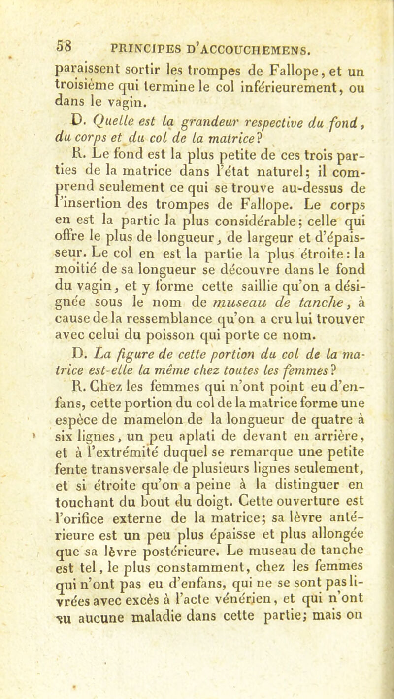 pai’aissent sortir les trompes de Fallope,et un troisième qui termine le col inférieurement, ou dans le vagin. D. Quelle est la grandeur respective du fond, du corps et du col de la matrice ? R. Le fond est la plus petite de ces trois par- ties de la matrice dans l’état naturel; il com- prend seulement ce qui se trouve au-dessus de l’insertion des trompes de Fallope. Le corps en est la partie la plus considérable; celle qui offre le plus de longueur, de largeur et d’épais- seur. Le col en est la partie la plus étroite: la moitié de sa longueur se découvre dans le fond du vagin, et y forme cette saillie qu’on a dési- gnée sous le nom de museau de tanche, à cause de la ressemblance qu’on a cru lui trouver avec celui du poisson qui porte ce nom. D. La figure de cette portion du col de la ma- trice est-elle la même chez toutes les femmes ? R. Chez les femmes qui n’ont point eu d’en- fans, cette portion du col de la matrice forme une espèce de mamelon de la longueur de quatre à six lignes, un peu aplati de devant en arrière, et à l’extrémité duquel se remarque une petite fente transversale de plusieurs lignes seulement, et si étroite qu’on a peine à la distinguer en touchant du bout du doigt. Cette ouverture est l’orifice externe de la matrice; sa lèvre anté- rieure est un peu plus épaisse et plus allongée que sa lèvre postérieure. Le museau de tanche est tel, le plus constamment, chez les femmes qui n’ont pas eu d’enfans, qui ne se sont pas li- vrées avec excès à l’acte vénérien, et qui n’ont ■su aucune maladie dans cette partie; mais on