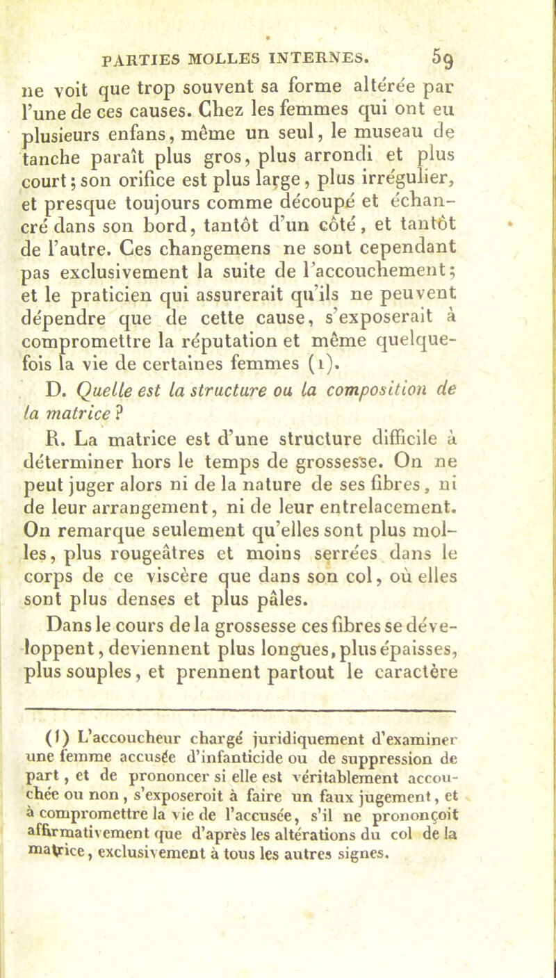 ne voit que trop souvent sa forme alte're'e par l’une de ces causes. Chez les femmes qui ont eu plusieurs enfans, même un seul, le museau de tanche paraît plus gros, plus arrondi et plus court ; son orifice est plus large, plus irrégulier, et presque toujours comme découpé et échan- cré dans son bord, tantôt d’un côté, et tantôt de l’autre. Ces changemens ne sont cependant pas exclusivement la suite de l’accouchement; et le praticien qui assurerait qu’ils ne peuvent dépendre que de cette cause, s’exposerait à compromettre la réputation et même quelque- fois la vie de certaines femmes (1). D. Quelle est la structure ou la composition de la matrice ? R. La matrice est d’une structure difficile à déterminer hors le temps de grossesse. On ne peut juger alors ni de la nature de ses fibres, ni de leur arrangement, ni de leur entrelacement. On remarque seulement qu’elles sont plus mol- les, plus rougeâtres et moins serrées dans le corps de ce viscère que dans son col, où elles sont plus denses et plus pâles. Dans le cours de la grossesse ces fibres se déve- loppent, deviennent plus longues, plus épaisses, plus souples, et prennent partout le caractère (J) L’accoucheur chargé juridiquement d’examiner une lemme accusée d’infanticide ou de suppression de part, et de prononcer si elle est véritablement accou- chée ou non , s’exposeroit à faire un faux jugement, et à compromettre la vie de l’accusée, s’il ne prononçoit affirmativement que d’après les altérations du col de la malice, exclusivement à tous les autres signes.