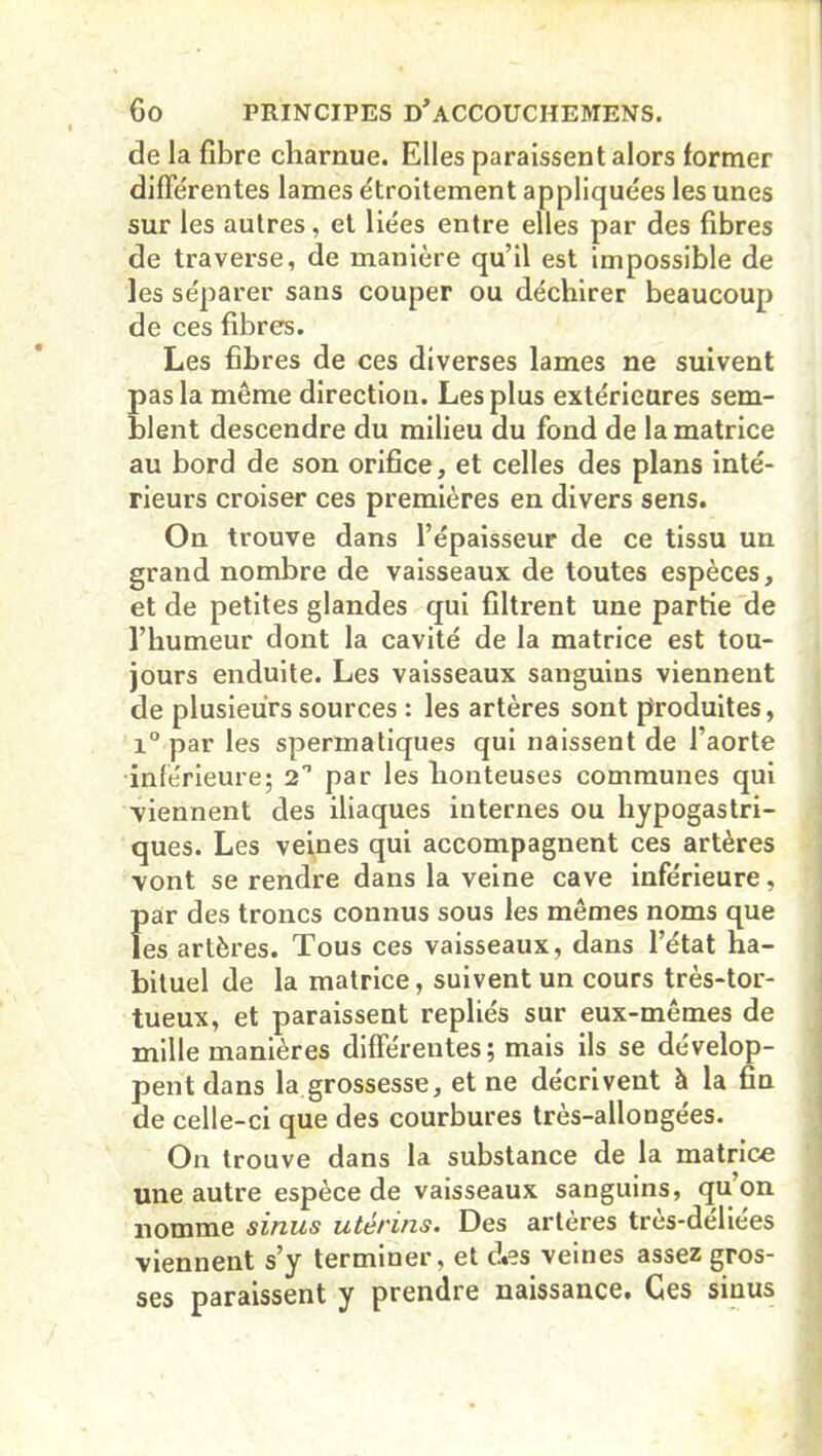 de la fibre charnue. Elles paraissent alors former différentes lames étroitement appliquées les unes sur les autres, et liées entre elles par des fibres de traverse, de manière qu’il est impossible de les séparer sans couper ou déchirer beaucoup de ces fibres. Les fibres de ces diverses lames ne suivent pas la même direction. Les plus extérieures sem- blent descendre du milieu du fond de la matrice au bord de son orifice, et celles des plans inté- rieurs croiser ces premières en divers sens. On trouve dans l’épaisseur de ce tissu un grand nombre de vaisseaux de toutes espèces, et de petites glandes qui filtrent une partie de l’humeur dont la cavité de la matrice est tou- jours enduite. Les vaisseaux sanguins viennent de plusieurs sources : les artères sont produites, i° par les spermatiques qui naissent de l’aorte •inférieure; 2° par les honteuses communes qui viennent des iliaques internes ou hypogastri- ques. Les veines qui accompagnent ces artères vont se rendre dans la veine cave inférieure, Î>ar des troncs connus sous les mêmes noms que es artères. Tous ces vaisseaux, dans l’état ha- bituel de la matrice, suivent un cours très-tor- tueux, et paraissent repliés sur eux-mêmes de mille manières différentes; mais ils se dévelop- pent dans la grossesse, et ne décrivent à la fin de celle-ci que des courbures très-allongées. On trouve dans la substance de la matrice une autre espèce de vaisseaux sanguins, qu on nomme sinus utérins. Des artères très-déliées viennent s’y terminer, et c!«?s veines assez gros- ses paraissent y prendre naissance. Ces sinus