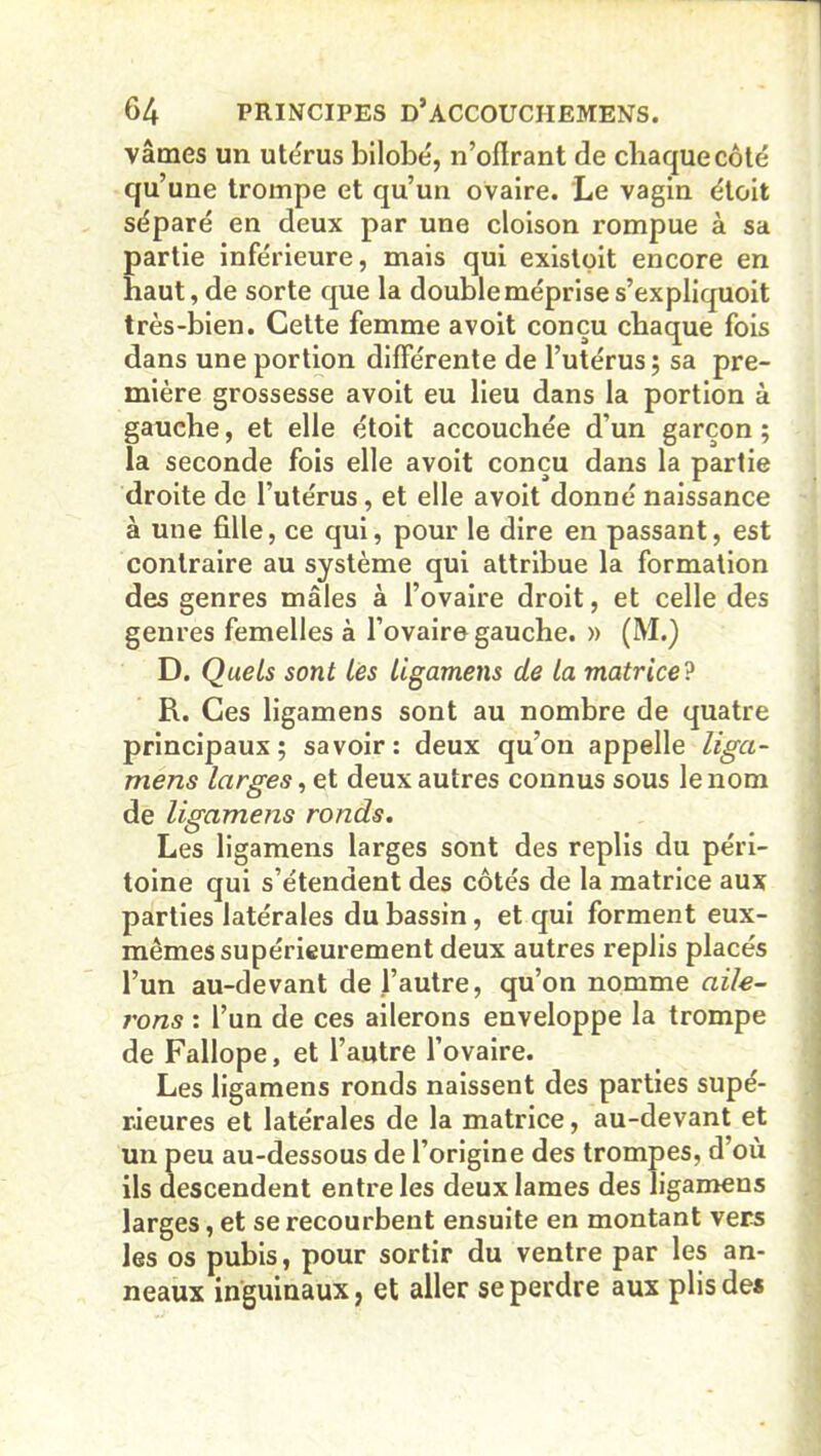 vâmes un utérus bilobé, n’oflrant de chaque côté qu’une trompe et qu’un ovaire. Le vagin étoit séparé en deux par une cloison rompue à sa partie inférieure, mais qui existpit encore en haut, de sorte que la double méprise s’expliquoit très-bien. Cette femme avoit conçu chaque fois dans une portion différente de l’utérus ; sa pre- mière grossesse avoit eu lieu dans la portion à gauche, et elle étoit accouchée d’un garçon ; la seconde fois elle avoit conçu dans la partie droite de l’utérus, et elle avoit donné naissance à une fille, ce qui, pour le dire en passant, est contraire au système qui attribue la formation des genres mâles à l’ovaire droit, et celle des genres femelles à l’ovaire gauche. » (M.) D. Quels sont les ligamens de la matrice? R. Ces ligamens sont au nombre de quatre principaux; savoir: deux qu’on appelle liga- mens larges, et deux autres connus sous le nom de ligamens ronds. Les ligamens larges sont des replis du péri- toine qui s’étendent des côtés de la matrice aux parties latérales du bassin, et qui forment eux- mêmes supérieurement deux autres replis placés l’un au-devant de l’autre, qu’on nomme aile- rons : l’un de ces ailerons enveloppe la trompe de Fallope, et l’autre l’ovaire. Les ligamens ronds naissent des parties supé- rieures et latérales de la matrice, au-devant et un peu au-dessous de l’origine des trompes, d’où ils descendent entre les deux lames des ligamens larges, et se recourbent ensuite en montant vers les os pubis, pour sortir du ventre par les an- neaux inguinaux, et aller se perdre aux plis des