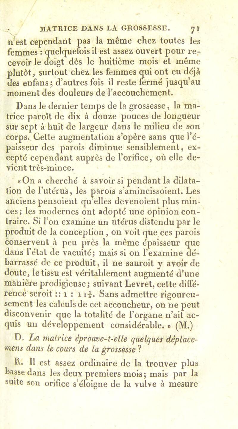 n’est cependant pas la même chez toutes les femmes : quelquefois il est assez ouvert pour rer cevoir le doigt dès le huitième mois et même plutôt, surtout chez les femmes qui ont eu déjà des enfans; d’autres fois il reste fermé jusqu’au moment des douleurs de l’accouchement. Dans le dernier temps de la grossesse, la ma- trice paroît de dix à douze pouces de longueur sur sept à huit de largeur dans le milieu de son corps. Cette augmentation s’opère sans que l’é- paisseur des parois diminue sensiblement, ex- cepté cependant auprès de l’orifice, où elle de- vient très-mince. «On a cherché à savoir si pendant la dilata- tion de l’utérus, les parois s’amincissoient. Les anciens pensoient qu’elles devenoient plus min- ces; les modernes ont adopté une opinion con- traire. Si l’on examine un utérus distendu par le produit de la conception , on voit que ces parois conservent à peu près la même épaisseur que dans l’état de vacuité; mais si on l’examine dé- barrassé de ce produit, il ne sauroit y avoir de doute, le tissu est véritablement augmenté d’une manière prodigieuse; suivant Levret, cette diffé- rence seroit :: 1 : n£. Sans admettre rigoureu- sement les calculs de cet accoucheur, on ne peut disconvenir que la totalité de l’organe n’ait ac- quis un développement considérable. » (M.) D. La matrice éprouve-t-elle quelques déplace- viens dans le cours de la grossesse ? R. Il est assez ordinaire de la trouver plus basse dans les deux premiers mois; mais par la suite son orifice s’éloigne de la vulve à mesure