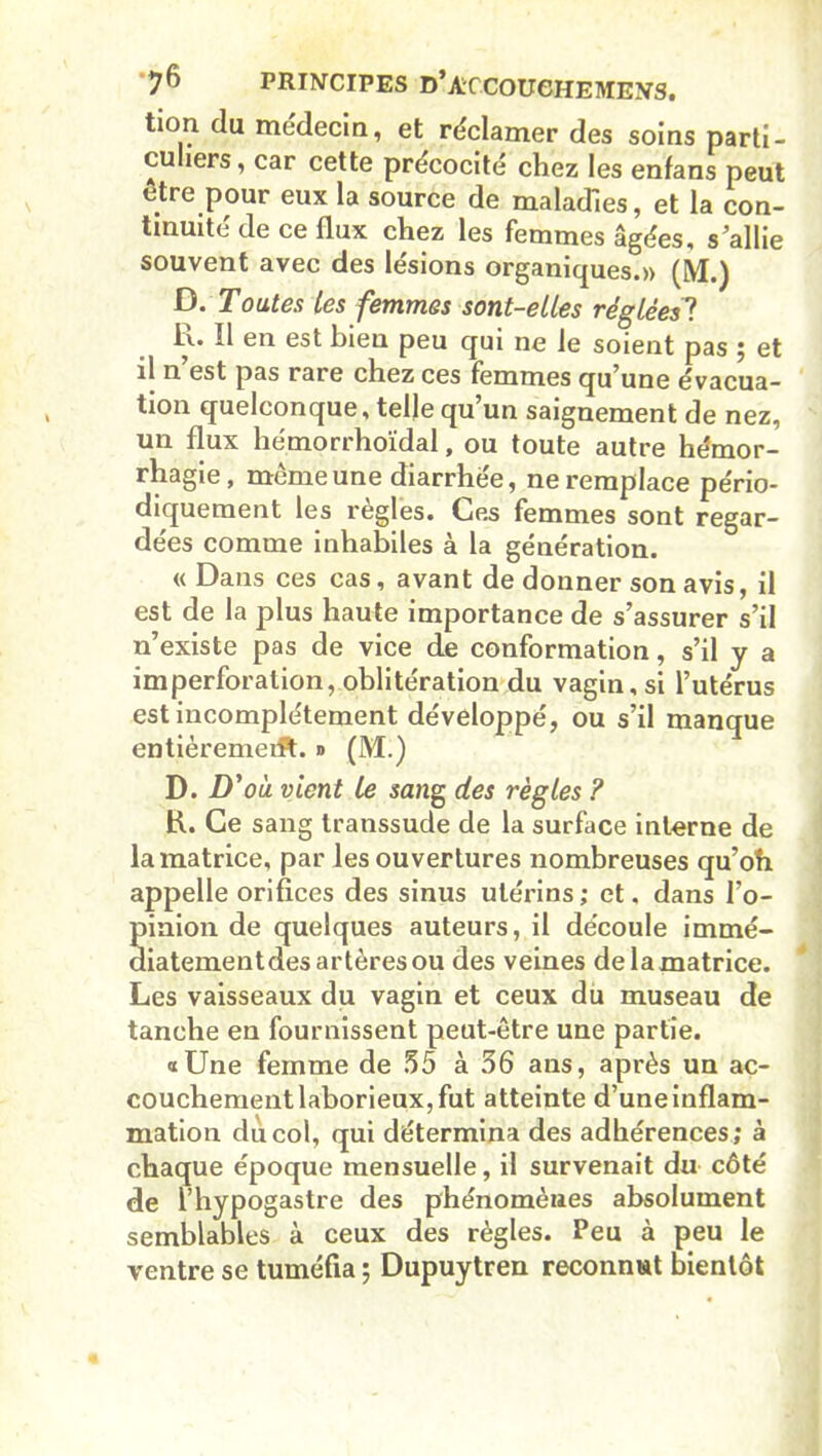 tion du médecin, et réclamer des soins parti- culiers, car cette précocité chez les enfans peut être pour eux la source de maladies, et la con- tinuité de ce flux chez les femmes âgées, s’allie souvent avec des lésions organiques.» (M.) D. Toutes les femmes sont-elles réglées? R. Il en est bien peu qui ne le soient pas ; et il n est pas rare chez ces femmes qu’une évacua- tion quelconque, telle qu’un saignement de nez, un flux hémorrhoïdal, ou toute autre hémor- rhagie, même une diarrhée, ne remplace pério- diquement les règles. Ces femmes sont regar- dées comme inhabiles à la génération. « Dans ces cas, avant de donner son avis, il est de la plus haute importance de s’assurer s’il n’existe pas de vice de conformation, s’il y a imperforation, oblitération du vagin, si l’utérus est incomplètement développé, ou s’il manque entièremeift. » (M.) D. D' 'où vient le sang des règles ? R. Ce sang transsude de la surface interne de la matrice, par les ouvertures nombreuses qu’oh appelle orifices des sinus utérins ; et, dans l’o- pinion de quelques auteurs, il découle immé- diatementdes artères ou des veines delamatrice. Les vaisseaux du vagin et ceux du museau de tanche en fournissent peut-être une partie. «Une femme de 35 à 36 ans, après un ac- couchement laborieux, fut atteinte d’une inflam- mation du col, qui détermina des adhérences; à chaque époque mensuelle, il survenait du côté de l’hypogastre des phénomènes absolument semblables à ceux des règles. Peu à peu le ventre se tuméfia ; Dupuytren reconnut bientôt