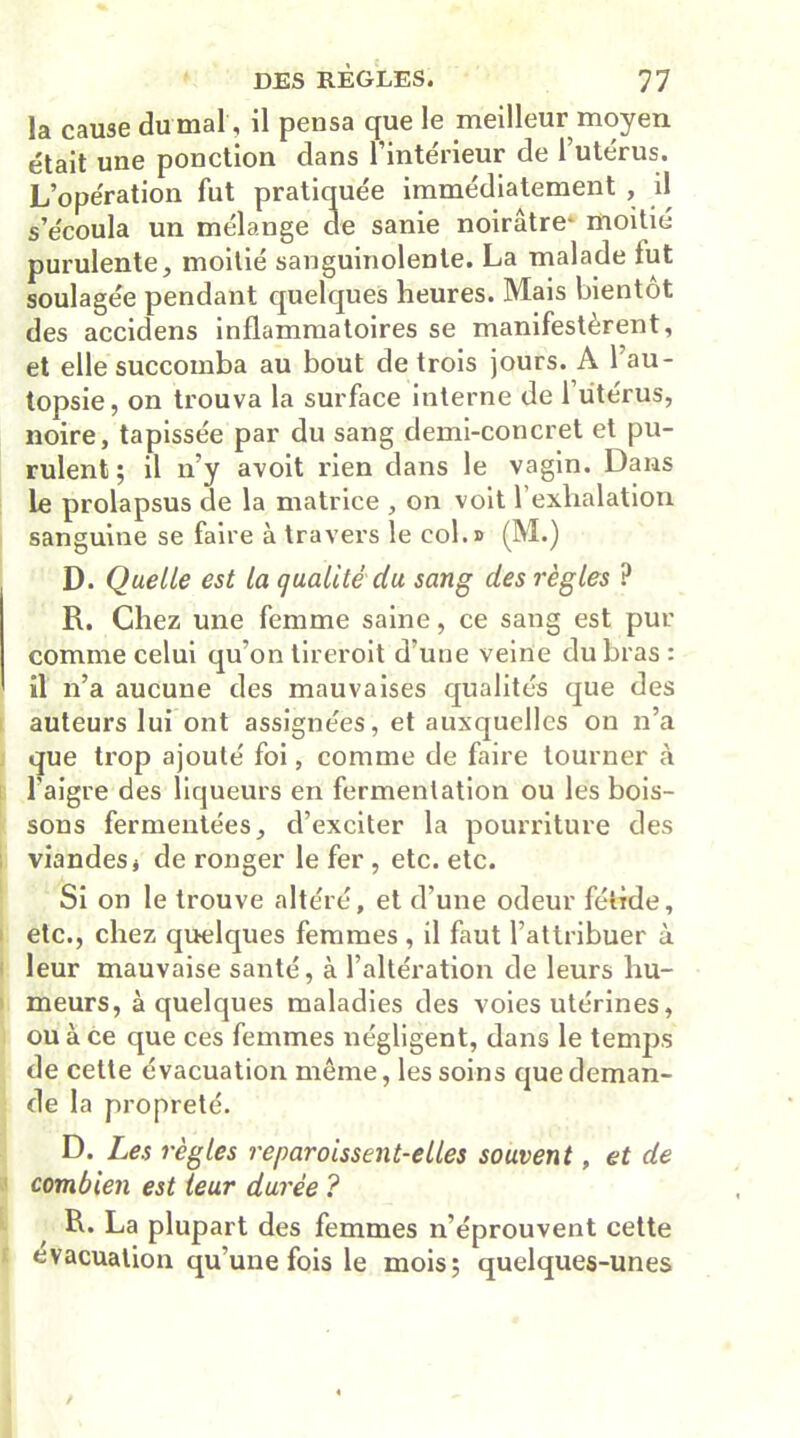 la cause du mal, il pensa que le meilleur moyen était une ponction dans l’intérieur de l’utérus. L’opération fut pratiquée immédiatement , il s’écoula un mélange de sanie noirâtre- moitié purulente, moitié sanguinolente. La malade lut soulagée pendant quelques heures. Mais bientôt des accidens inflammatoires se manifestèrent, et elle succomba au bout de trois jours. A 1 au- topsie, on trouva la surface interne de l’utérus, noire, tapissée par du sang demi-concret et pu- rulent; il n’y avoit rien dans le vagin. Dans le prolapsus de la matrice , on voit l’exhalation sanguine se faire à travers le col.» (M.) D. Quelle est la qualité du sang des règles ? R. Chez une femme saine, ce sang est pur comme celui qu’on tireroit d’une veine du bras: il n’a aucune des mauvaises qualités que des auteurs lui ont assignées, et auxquelles on n’a que trop ajouté foi, comme de faire tourner à l'aigre des liqueurs en fermentation ou les bois- sons fermentées, d’exciter la pourriture des viandes j de ronger le fer , etc. etc. Si on le trouve altéré, et d’une odeur fétide, etc., chez quelques femmes, il faut l’attribuer à leur mauvaise santé, à l’altération de leurs hu- meurs, à quelques maladies des voies utérines, ou à ce que ces femmes négligent, dans le temps de cette évacuation même, les soins que deman- de la propreté. D. Les règles reparoissent-elles souvent, et de combien est leur durée ? R. La plupart des femmes n’éprouvent cette évacuation qu’une fois le mois; quelques-unes