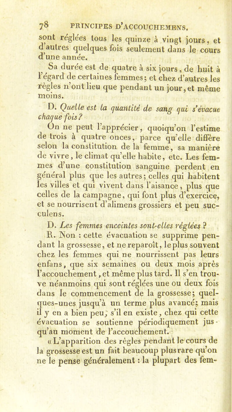 sont réglées tous les quinze à vingt jours, et d autres quelques fois seulement dans le cours d’une année. 5 Sa durée est de quatre à six jours, de huit à l’égard de certaines femmes; et chez d’autres les règles n’ont lieu que pendant un jour, et même moins. D. Quelle est la quantité de sang qui s’évacue chaque fois ? On ne peut l’apprécier, quoiqu’on l’estime de trois a quatre onces, parce qu’elle diffère selon la constitution de la femme, sa manière de vivre, le climat quelle habite, etc. Les fem- mes d’une constitution sanguine perdent en général plus que les autres; celles qui habitent les villes et qui vivent dans l’aisance, plus que celles de la campagne, qui font plus d’exercice, et se nourrisent d’alimens grossiers et peu suc- culens. D. Les femmes enceintes sont-elles réglées ? R. Non : cette évacuation se supprime pen- dant la grossesse, et nereparoît, le plus souvent chez les femmes qui ne nourrissent pas leurs enfans, que six semaines ou deux mois après l’accouchement, et même plus tard. Il s’en trou- ve néanmoins qui sont réglées une ou deux fois dans le commencement de la grossesse; quel- ques-unes jusqu’à un terme plus avancé; mais il y en a bien peu; s’il en existe, chez qui cette évacuation se soutienne périodiquement jus - qu’au moment de l’accouchement. « L’apparition des règles pendant le cours de la grossesse est un fait beaucoup plus rare qu’on ne le pense généralement : la plupart des lem-