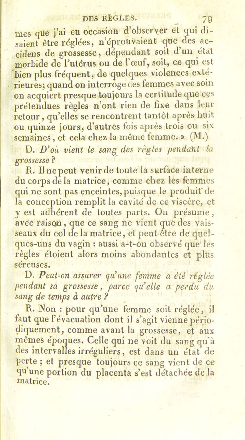 •* mes que j’ai eu occasion d’observer et qui di- saientêtre réglées, n’éproüvaient que des ac- cidens de grossesse, dépendant soit d’un état morbide de l’utérus ou de l’œuf, soit, ce qui est bien plus fréquent, de quelques violences exté- rieures; quand on interroge ces femmes avec soin on acquiert presque toujours la certitude que ces prétendues règles n’ont lieu de fixe dans leur retour, qu’elles se rencontrent tantôt après huit ou quinze jours, d’autres fois après trois ou six semaines, et cela chez la même femmes » (M.) D. D'où vient le sang des règles pendant la grossesse ? R. Il ne peut venir de toute la surface interne du corps de la matrice, comme chez les femmes qui ne sont pas enceintes,puisque le produit de la conception remplit la cavité de ce viscère, et y est adhérent de toutes parts. On présume, avec raison, que ce sang ne vient que des vais- seaux du col de la matrice, et peut-être de quel- ques-uns du vagin : aussi a-t-on observé que les règles étoient alors moins abondantes et plus séreuses. D. Peut-on assurer qu'une femme a ctè réglée pendant sa grossesse, parce qu elle a perdu du sang de temps à autre ? R. Non : pour qu’une femme soit réglée, il faut que l’évacuation dont il s’agit vienne pério- diquement, comme avant la grossesse, et aux mêmes époques. Celle qui ne voit du sang qu’à des intervalles irréguliers, est dans un état de perte ; et presque toujours ce sang vient de ce qu’une portion du placenta s’est détachée de la matrice.