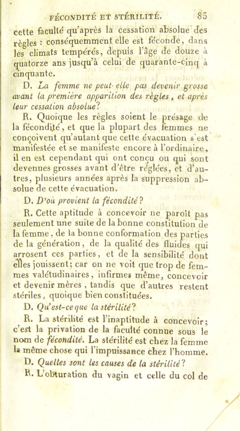 FÉCONDITÉ ET STÉRILITÉ. 85 cette faculté qu’après la cessation absolue des règles : conséquemment elle est féconde, dans les climats tempérés, depuis l’âge de douze à quatorze ans jusqu’à celui de quarante-cinq à cinquante. D. La femme ne peut■ elle pas devenir grosse avant la première apparition des règles , et après leur cessation absolue? R. Quoique les règles soient le présage de la fécondijté, et que la plupart des femmes ne conçoivent qu’autant que cette évacuation s’est manifestée et se manifeste encore à l’ordinaire, il en est cependant qui ont conçu ou qui sont devenues grosses avant d’être réglées, et d’au- tres, plusieurs années après la suppression ab- solue de cette évacuation. D. D'ou provient la fécondité ? R. Cette aptitude à concevoir ne paroît pas seulement une suite de la bonne constitution de la femme, de la bonne conformation des parties de la génération, de la qualité des fluides qui arrosent ces parties, et de la sensibilité dont elles jouissent; car on ne voit que trop de fem- mes valétudinaires, infirmes même, concevoir et devenir mères , tandis que d’autres restent stériles, quoique bien constituées. D. Qu est-ce que la stérilité? R. La stérilité est l’inaptitude à concevoir; c’est la privation de la faculté connue sous le nom de fécondité. La stérilité est chez la femme la même chose qui l’impuissance chez l’homme. D. Quelles sont les causes de la stérilité ? R« L obturation du vagin et celle du col de