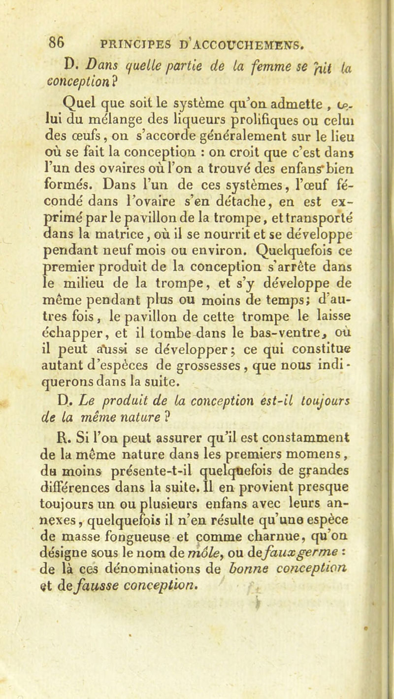 D. Dans quelle partie de la femme se pit la conception ? Quel que soit le système qivon admette , lui du mélange des liqueurs prolifiques ou celui des œufs, on s’accorde généralement sur le lieu où se fait la conception : on croit que c’est dans l’un des ovaires où l’on a trouvé des enfans*bien formés. Dans l’un de ces systèmes, l’œuf fé- condé dans l'ovaire s’en détache, en est ex- primé par le pavillon de la trompe, et transporté dans la matrice, où il se nourrit et se développe pendant neuf mois ou environ. Quelquefois ce premier produit de la conception s’arrête dans le milieu de la trompe, et s’y développe de même pendant plus ou moins de temps; d au- tres fois, le pavillon de cette trompe le laisse échapper, et il tombe dans le bas-ventre, où il peut a’ussi se développer; ce qui constitue autant d’espèces de grossesses , que nous indi- querons dans la suite. D. Le produit de la conception est-il toujours de la même nature ? R. Si l’on peut assurer qu’il est constamment de la même nature dans les premiers momens, du moins présente-t-il quelquefois de grandes différences dans la suite. Il en provient presque toujours un ou plusieurs enfans avec leurs an- nexes, quelquefois il n’en résulte qu’une espèce de masse fongueuse et comme charnue, qu’on désigne sous le nom de môle, ou de faux germe : de là ces dénominations de bonne conception et de fausse conception.