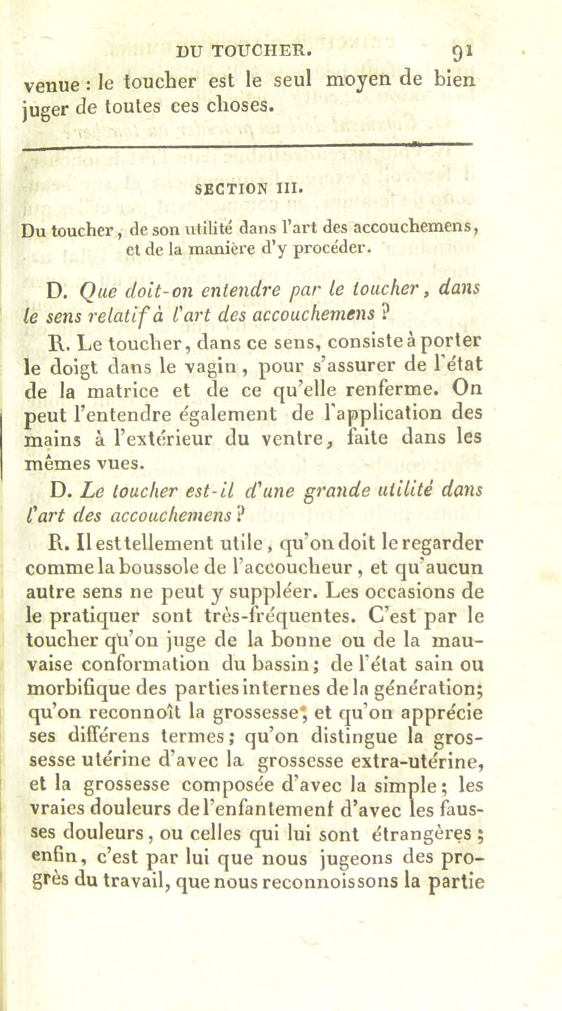 venue : le toucher est le seul moyen de bien juger de toutes ces choses. SECTION III. Du toucher, de son utilité dans l’art des accouchemens, et de la manière d’y procéder. D. Que doit-on entendre par le loucher, dans le sens relatif à l'art des accouchemens ? R. Le toucher, clans ce sens, consiste à porter le doigt dans le vagin , pour s’assurer de l'état de la matrice et de ce qu’elle renferme. On peut l’entendre également de l'application des mains à l’extérieur du ventre, faite dans les mêmes vues. D. Le toucher est-il d'une grande utilité dans l'art des accouchemens ? R. Il est tellement utile, qu’on doit le regarder comme la boussole de l’accoucheur, et qu’aucun autre sens ne peut y suppléer. Les occasions de le pratiquer sont très-fréquentes. C’est par le toucher qu’on juge de la bonne ou de la mau- vaise conformation du bassin; de l'état sain ou morbifique des parties internes delà génération; qu’on reconnoît la grossesse*, et qu’on apprécie ses différens termes; qu’on distingue la gros- sesse utérine d’avec la grossesse extra-utérine, et la grossesse composée d’avec la simple; les vraies douleurs de l’enfantement d’avec les faus- ses douleurs , ou celles qui lui sont étrangères ; enfin, c’est par lui que nous jugeons des pro- grès du travail, que nous reconnoissons la partie