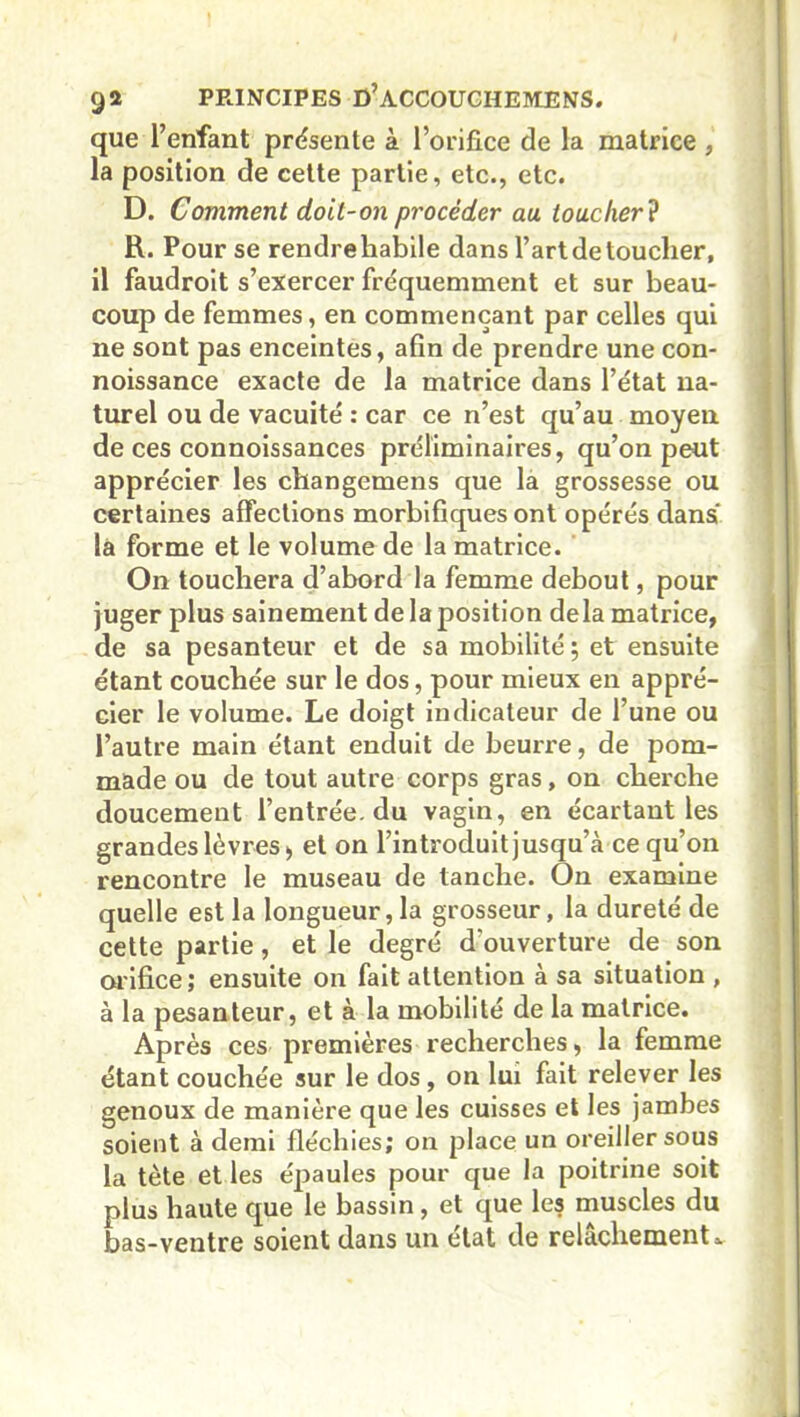 que l’enfant présente à l’orifice de la matrice , la position de cette partie, etc., etc. D. Comment doit-on procéder au toucher ? R. Pour se rendre habile dans l’art de toucher, il faudroit s’exercer fréquemment et sur beau- coup de femmes, en commençant par celles qui ne sont pas enceintes, afin de prendre une con- noissance exacte de la matrice dans l’état na- turel ou de vacuité : car ce n’est qu’au moyen de ces connoissances préliminaires, qu’on peut apprécier les changemens que la grossesse ou certaines affections morbifiques ont opérés dans la forme et le volume de la matrice. On touchera d’abord la femme debout, pour juger plus sainement de la position delà matrice, de sa pesanteur et de sa mobilité; et ensuite étant couchée sur le dos, pour mieux en appré- cier le volume. Le doigt indicateur de l’une ou l’autre main étant enduit de beurre, de pom- made ou de tout autre corps gras, on cherche doucement l’entrée, du vagin, en écartant les grandes lèvres, et on l’introduit jusqu’à ce qu’on rencontre le museau de tanche. On examine quelle est la longueur,la grosseur, la dureté de cette partie, et le degré d'ouverture de son orifice; ensuite on fait attention à sa situation , à la pesanteur, et à la mobilité de la matrice. Après ces premières recherches, la femme étant couchée sur le dos, on lui fait relever les genoux de manière que les cuisses et les jambes soient à demi fléchies; on place un oreiller sous la tète et les épaules pour que la poitrine soit plus haute que le bassin, et que les muscles du bas-ventre soient dans un état de relâchement»