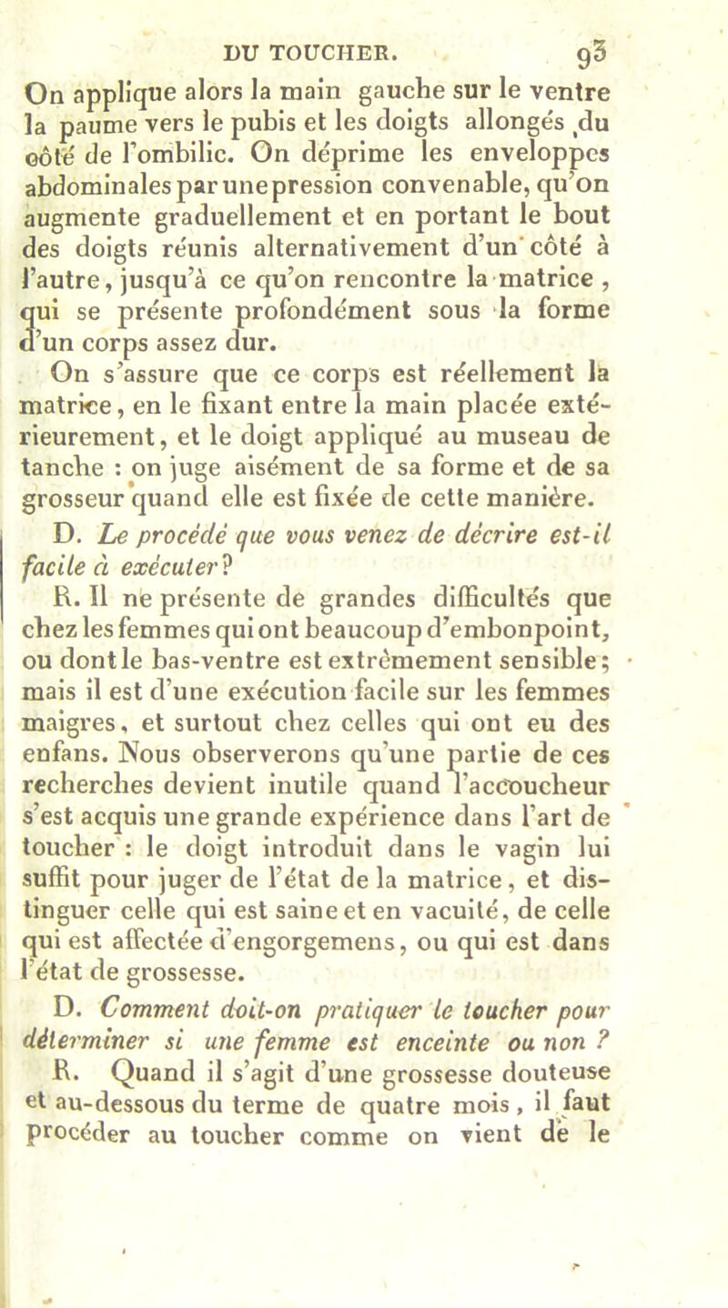 On applique alors la main gauche sur le ventre la paume vers le pubis et les doigts allonge's du côté de l’ombilic. On déprime les enveloppes abdominales par unepression convenable, qu’on augmente graduellement et en portant le bout des doigts réunis alternativement d’un côté à l’autre, jusqu’à ce qu’on rencontre la matrice , qui se présente profondément sous la forme d’un corps assez dur. On s’assure que ce corps est réellement la matrice, en le fixant entre la main placée exté- rieurement, et le doigt appliqué au museau de tanche : on juge aisément de sa forme et de sa grosseur quand elle est fixée de cette manière. D. Le procédé que vous venez de décrire est-il facile à exécuter ? R. Il ne présente de grandes difficultés que chez les femmes qui ont beaucoup d’embonpoint, ou dontle bas-ventre est extrêmement sensible; mais il est d’une exécution facile sur les femmes maigres, et surtout chez celles qui ont eu des enfans. Nous observerons qu’une partie de ces recherches devient inutile quand l'accoucheur s’est acquis une grande expérience dans l’art de toucher : le doigt introduit dans le vagin lui suffit pour juger de l’état de la matrice, et dis- tinguer celle qui est saine et en vacuité, de celle qui est affectée d’engorgemens, ou qui est dans l’état de grossesse. D. Comment doit-on pratiquer le toucher pour déterminer si une femme est enceinte ou non ? R. Quand il s’agit d’une grossesse douteuse et au-dessous du terme de quatre mois , il faut procéder au toucher comme on vient dé le