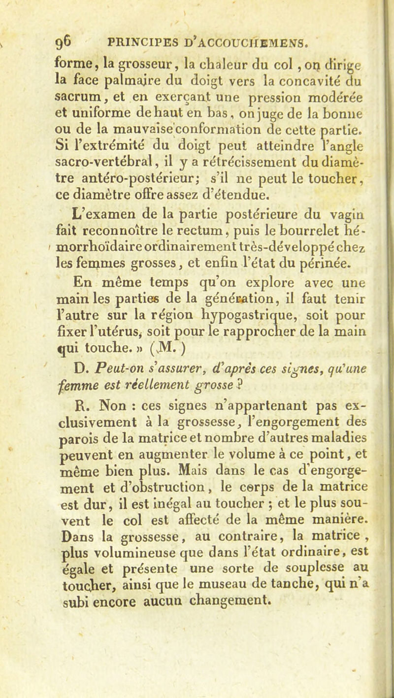 forme, la grosseur, la chaleur du col , on dirige la face palmaire du doigt vers la concavité du sacrum, et en exerçant une pression modérée et uniforme de haut en bas, on juge de la bonne ou de la mauvaise'conformation de cette partie. Si l’extrémité du doigt peut atteindre l’angle sacro-vertébral, il y a rétrécissement du diamè- tre antéro-postérieur; s’il ne peut le toucher, ce diamètre offre assez d’étendue. L’examen de la partie postérieure du vagin fait reconnoître le rectum, puis le bourrelet hé- 1 morrhoïdaire ordinairement très-développé chez les femmes grosses, et enfin l’état du périnée. En même temps qu’on explore avec une main les parties de la génération, il faut tenir l’autre sur la région hypogastrique, soit pour fixer l’utérus* soit pour le rapprocher de la main qui touche. » (JM. ) D. Peut-on s'assurer, d'après ces signes, qu'une femme est réellement grosse ? R. Non : ces signes n’appartenant pas ex- clusivement à la grossesse, l’engorgement des parois de la matrice et nombre d’autres maladies peuvent en augmenter le volume à ce point, et même bien plus. Mais dans le cas d’engorge- ment et d’obstruction, le corps de la matrice est dur, il est inégal au toucher ; et le plus sou- vent le col est affecté de la même manière. Dans la grossesse, au contraire, la matrice, plus volumineuse que dans l’état ordinaire, est égale et présente une sorte de souplesse au toucher, ainsi que le museau de tanche, qui n'a subi encore aucun changement.