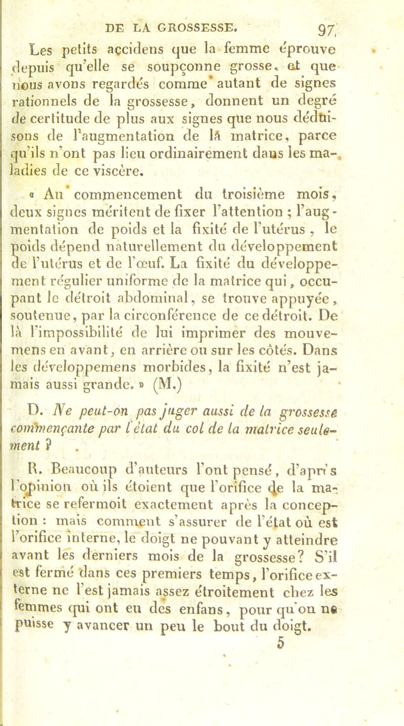 Les petits açcidens que la femme e'prouve depuis qu’elle se soupçonne grosse, et que nous avons regardés comme' autant de signes rationnels de la grossesse, donnent un degré de certitude de plus aux signes que nous dédui- sons de l’augmentation de là matrice, parce qu’ils n’ont pas lieu ordinairement dans les ma- ladies de ce viscère. « Au commencement du troisième mois, deux signes méritent de fixer l’attention ; l’aug- mentation de poids et la fixité de l’utérus , le poids dépend naturellement du développement de l’utérus et de l'œuf. La fixité du développe- ment régulier uniforme de la matrice qui, occu- pant le détroit abdominal, se trouve appuyée , soutenue, par la circonférence de ce détroit. De là l'impossibilité de lui imprimer des mouve- mens en avant, en arrière ou sur les côtés. Dans les développemens morbides, la fixité n’est ja- mais aussi grande, d (M.) D. Ne peut-on pas juger aussi de la grossesse commençante par l'état du col de la matrice seule- ment ? R. Beaucoup d’auteurs l’ont pensé, d’apn’s l ot)inion où ils étoient que l orifice 4e la ma- trice se refermoit exactement après la concep- tion : mais comment s’assurer de l’état où est l’orifice interne, le doigt ne pouvant y atteindre avant les derniers mois de la grossesse? S’il est fermé dans ces premiers temps, l’orifice ex- terne ne l'est jamais assez étroitement chez les femmes qui ont eu des enfans, pour qu on ne puisse y avancer un peu le bout du doigt. 5