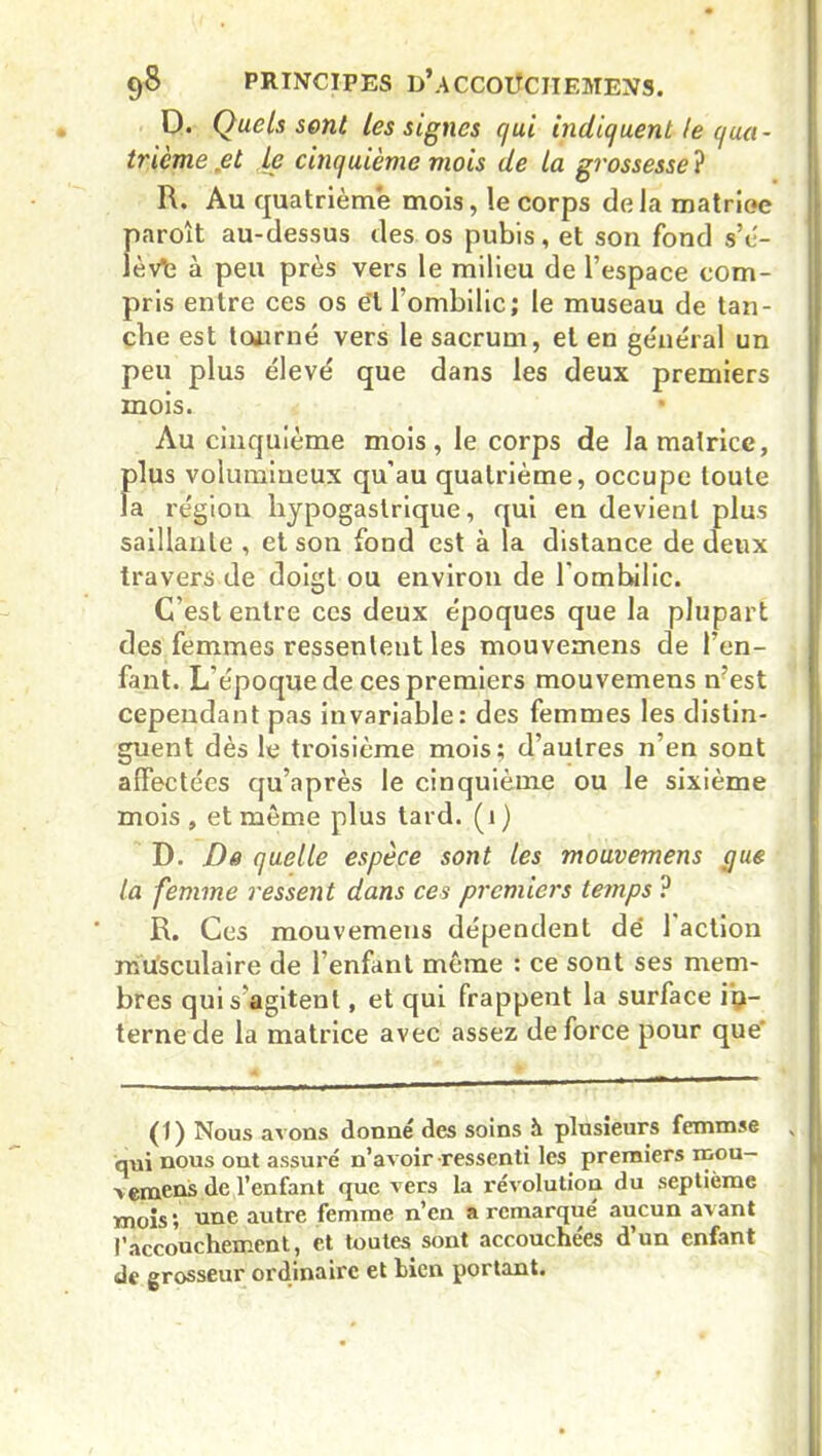 D. Quels sont les signes qui indiquent le qua- trième jet le cinquième mois de la grossesse ? R. Au quatrième mois, le corps delà matriee paroît au-dessus des os pubis, et son fond s’é- lève à peu près vers le milieu de l’espace com- pris entre ces os ét l’ombilic; le museau de tan- che est tourné vers le sacrum, et en général un peu plus élevé que dans les deux premiers mois. • Au cinquième mois, le corps de la matrice, f)lus volumineux qu'au quatrième, occupe toute a région hypogastrique, qui en devient plus saillante , et son fond est à la distance de deux travers de doigt ou environ de l'ombilic. C’est entre ces deux époques que la plupart des femmes ressenleut les mouvemens de l'en- fant. L'époque de ces premiers mouvemens n’est cependant pas invariable: des femmes les distin- guent dès le troisième mois; d’autres n’en sont affectées qu’après le cinquième ou le sixième mois , et môme plus tard. (1 ) D. De quelle espèce sont les mouvemens pue la femme ressent dans ces premiers temps ? R. Ces mouvemens dépendent dé 1 action musculaire de l’enfant môme : ce sont ses mem- bres qui s’agitent, et qui frappent la surface in- terne de la matrice avec assez de force pour que' (1) Nous avons donné des soins à plusieurs femmse qui nous ont assuré n’avoir-ressenti les premiers mou— > emens de l’enfant que vers la révolution du septième mois ; une autre femme n’en a remarqué aucun avant l’accouchement, et toutes sont accouchées d’un enfant de grosseur ordinaire et bien portant.