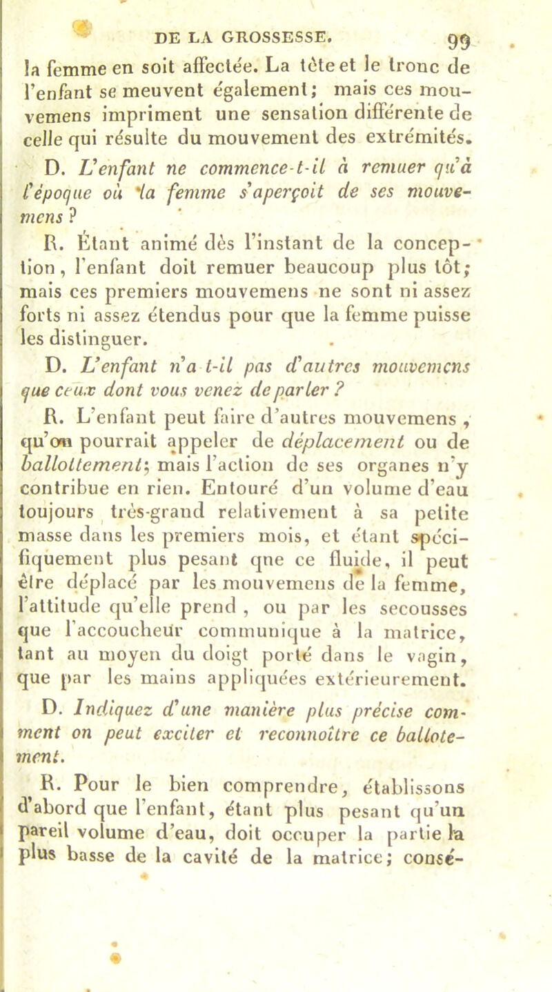 la femme en soit affectée. La tète et le tronc de l’enfant se meuvent egalement; mais ces mou- vemens impriment une sensation différente de celle qui résulte du mouvement des extrémités. D. IJenfant ne commence-1-il à remuer qu'à l'époque où 'la femme s'aperçoit de ses mouve- mcns ? R. Étant animé dès l’instant de la concep- * tion , l'enfant doit remuer beaucoup plus tôt; mais ces premiers mouvemens ne sont ni assez forts ni assez étendus pour que la femme puisse les distinguer. D. L’enfant n'a t-il pas d'autres mouvemens que ceux dont vous venez de parler ? R. L’enfant peut faire d’autres mouvemens , qu’ma pourrait appeler de déplacement ou de ballottement; mais faction de ses organes n’y contribue en rien. Entouré d’un volume d’eau toujours très-grand relativement à sa petite masse dans les premiers mois, et étant spéci- fiquement plus pesant qne ce fluide, il peut être déplacé par les mouvemens de la femme, l’attitude qu’elle prend , ou par les secousses que l’accoucheur communique à la matrice, tant au moyen du doigt porté dans le vagin, que par les mains appliquées extérieurement. D. Indiquez d'une manière plus précise com- ment on peut exciter et reconnaître ce ballote- ment. R. Pour le bien comprendre, établissons d’abord que l’enfant, étant plus pesant qu’un pareil volume d’eau, doit occuper la partie fa plus basse de la cavité de la matrice; consé- « 4