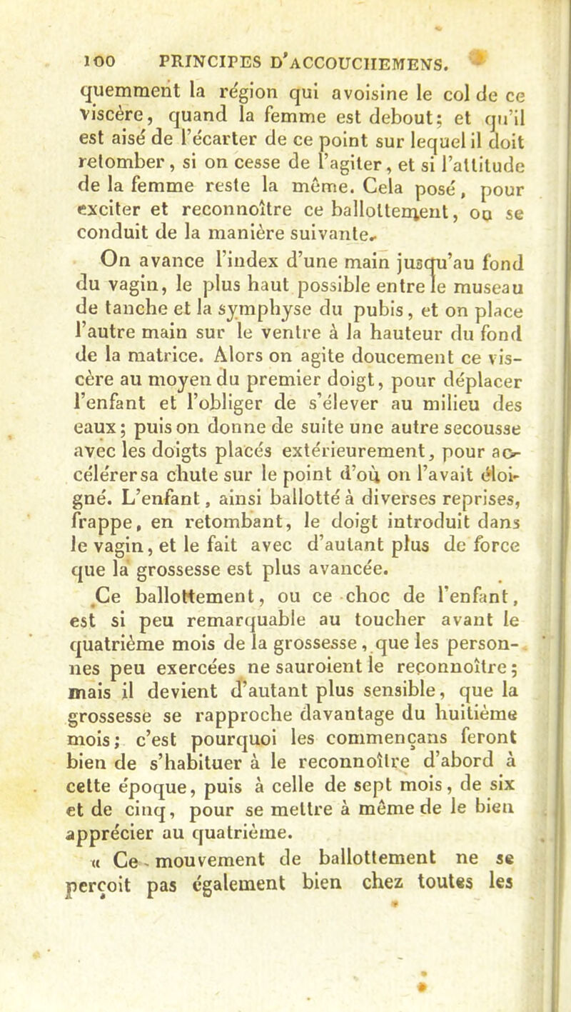 quemment la région qui avoisine le col de ce viscère, quand la femme est debout; et qu’il est aisé de l’écarter de ce point sur lequel il doit retomber , si on cesse de l’agiter, et si l’altitude de la femme reste la meme. Cela posé, pour exciter et reconnoître ce ballottement, oq se conduit de la manière suivante^ On avance l’index d’une main jusqu’au fond du vagin, le plus haut possible entre le museau de tanche et la symphyse du pubis, et on place l’autre main sur le ventre à la hauteur du fond de la matrice. Alors on agite doucement ce vis- cère au moyen du premier doigt, pour déplacer l’enfant et l’obliger de s’élever au milieu des eaux; puis on donne de suite une autre secousse avec les doigts placés extérieurement, pour ac- céle'rersa chute sur le point d’où on l’avait éloi- gné. L’enfant, ainsi ballotté à diverses reprises, frappe, en retombant, le doigt introduit dans le vagin, et le fait avec d’autant plus de force que la grossesse est plus avancée. .Ce ballottement, ou ce choc de l’enfant, est si peu remarquable au toucher avant le quatrième mois de la grossesse , que les person- nes peu exercées ne sauroient le reconnoître; mais il devient d’autant plus sensible, que la grossesse se rapproche davantage du huitième mois; c’est pourquoi les commençans feront bien de s’habituer à le reconnoître d’abord à cette époque, puis à celle de sept mois, de six et de cinq, pour se mettre à môme de le bien apprécier au quatrième. « Ce mouvement de ballottement ne se perçoit pas également bien chez toutes les