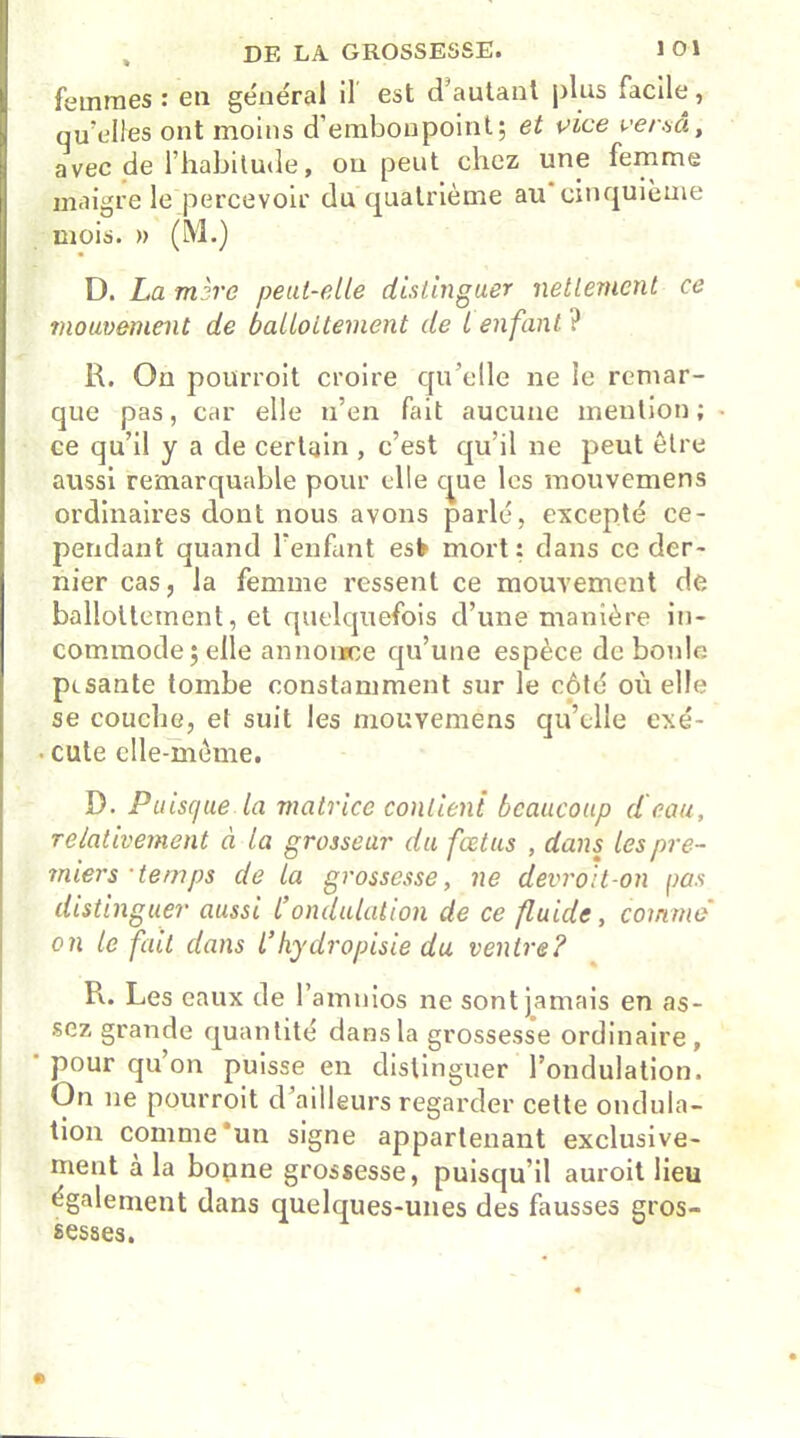 femmes : en général il est d’autant plus facile, qu elles ont moins d’embonpoint; et vice versa, avec de l’habitude, on peut chez une femme maigre le percevoir du quatrième au cinquième mois. » (M.) D. La mire peut-elle distinguer nettement ce mouvement de ballottement de l enfant ? R. On pourvoit croire qu’elle ne le remar- que pas, car elle n’en fait aucune mention; * ce qu’il y a de certain , c’est qu’il ne peut être aussi remarquable pour elle que les mouvemens ordinaires dont nous avons parlé, excepté ce- pendant quand l’enfant est mort: dans ce der- nier cas, la femme ressent ce mouvement de ballottement, et quelquefois d’une manière in- commode ; elle annoiïce qu’une espèce de boule pesante tombe constamment sur le côté où elle se couche, et suit les mouvemens qu’elle exé- • cute elle-même. D. Puisque la matrice contient beaucoup d'eau, relativement à la grosseur du fœtus , dans les pre- miers-temps de la grossesse, ne devroit-on pas distinguer aussi Condulation de ce fluide, comme on le fait dans l’hydropisie du ventre? R. Les eaux de l’amnios ne sont jamais en as- sez grande quantité dans la grossesse ordinaire, pour qu’on puisse en distinguer l’ondulation. On ne pourroit d’ailleurs regarder cette ondula- tion comme 'un signe appartenant exclusive- ment a la bonne grossesse, puisqu il auroit lieu également dans quelques-unes des fausses gros- sesses.