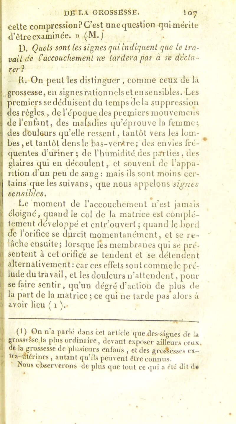 celle compression? C’est une question qui mérite d’être examinée. » (M.j D. Quels sont les signes qui indiquent que le tra- vail de Caccouchement ne tardera pas à se décla- rer ? JL On peut les distinguer , comme ceux de la grossesse, en signes rationnels et en sensibles. Les premiers se déduisent du temps delà suppression des règles , de l’époque des premiers mouvemens I de l’enfant, des maladies qu’éprouve la femme; des douleurs qu’elle ressent, tantôt vers les lom- bes, et tantôt densle bas-vervtre; des envies fré- quentes d’uriner ; de l’humidité, des pat lies , des glaires qui en découlent, et souvent de l’appa- rition d’un peu de sang: mais ils sont moins cer- tains que les suivans, que nous appelons signes sensibles. Le moment de l’accouchement n’est jamais éloi gné, quand le col de la matrice est complè- tement développé et enlr’ouvert ; quand le bord de 1 orifice se durcit momentanément, et se re- lâche ensuite; lorsque les membranes qui se pré- sentent à cet orifice se tendent et se détendent alternativement : car ces effets sont commele pré- lude du travail, et les douleurs n’attendent, pour se taire sentir, qu’un dégré d’action de plus de [ la part de la matrice ; ce qui ne larde pas alors à ) avoir lieu ( 1 ).• ■ — ■ ■ - (I) On n’a parle dans cet article que.des-signes de la grosseSse la plus ordinaire, devant exposer ailleurs ceux. ' de la grossesse de plusieurs enfaus , et des groâesscs ex- r *V*rin« , autant qu ils peuvent dire connus. Nous observerons de plus que tout ce qui a été dit dt