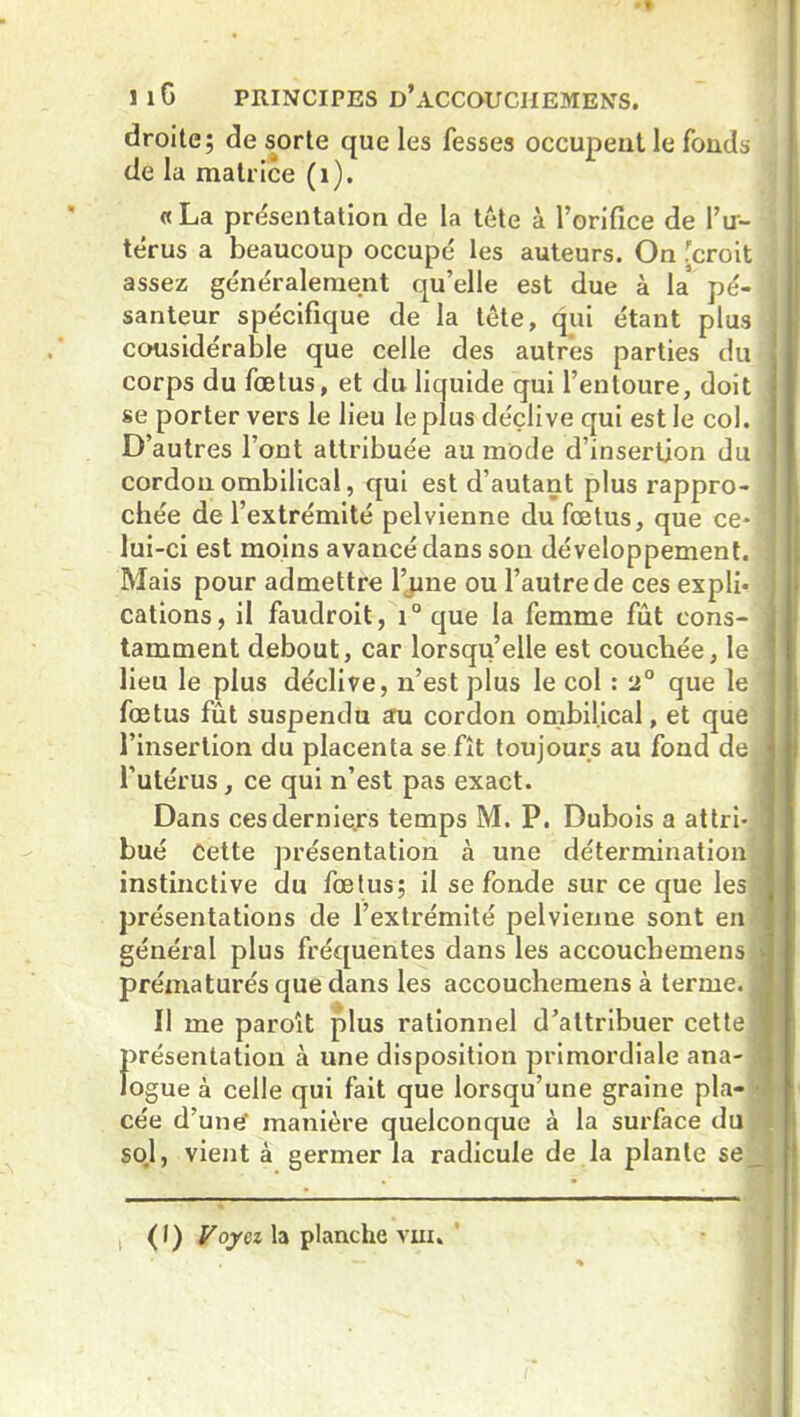 droite; de sorte que les fesses occupent le fonds de la matrice (1). «La présentation de la tête à l’orifice de l’u- térus a beaucoup occupé les auteurs. On .[croit assez généralement qu’elle est due à la pé- j santeur spécifique de la tête, qui étant plus I cousidérable que celle des autres parties du I corps du fœtus, et du liquide qui l’entoure, doit se porter vers le lieu le plus déclive qui est le col. j D’autres l’ont attribuée au mode d’insertion du cordon ombilical, qui est d’autant plus rappro- chée de l’extrémité pelvienne du fœtus, que ce* 1 lui-ci est moins avancé dans son développement, j Mais pour admettre l’jme ou l’autre de ces expli* j cations, il faudroit, i° que la femme fut cons- i tamment debout, car lorsqu’elle est couchée, le j lieu le plus déclive, n’est plus le col : 2° que le j fœtus fût suspendu au cordon ombilical, et que l’insertion du placenta se fît toujours au fond de j l’utérus, ce qui n’est pas exact. Dans ces derniers temps M. P. Dubois a attri- a bué Cette présentation à une détermination instinctive du fœtus; il se fonde sur ce que les présentations de l’extrémité pelvienne sont en général plus fréquentes dans les accouchemens j prématurés que dans les accouchemens à terme. J 11 me paroît plus rationnel d’attribuer cette 1 ÎPrésentation à une disposition primordiale ana- j ogue à celle qui fait que lorsqu’une graine pla- d cée d’une’ manière quelconque à la surface du sol, vient à germer la radicule de la plante se