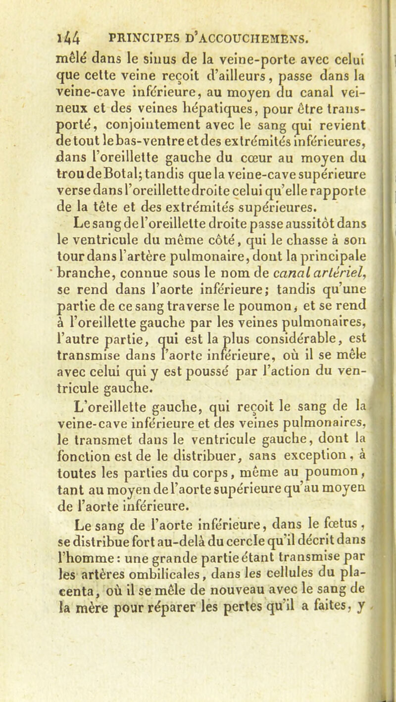 mêlé dans le sinus de la veine-porte avec celui que celte veine reçoit d’ailleurs, passe dans la veine-cave inférieure, au moyen du canal vei- neux et des veines hépatiques, pour être trans- porté, conjointement avec le sang qui revient de tout le bas-ventre et des ex trémités inférieures, dans l’oreillette gauche du cœur au moyen du trou deBotal; tandis que la veine-cave supérieure verse dans l’oreillettedroite celui qu’elle rapporte de la tête et des extrémités supérieures. Le sang de l’oreillette droite passe aussitôt dans le ventricule du même côté, qui le chasse à son tour dans l’artère pulmonaire, dont la principale branche, connue sous le nom de canal artériel, se rend dans l’aorte inférieure; tandis qu’une partie de ce sang traverse le poumon, et se rend à l’oreillette gauche par les veines pulmonaires, l’autre partie, qui est la plus considérable, est transmise dans l’aorte inférieure, où il se mêle avec celui qui y est poussé par l’action du ven- tricule gauche. L’oreillette gauche, qui reçoit le sang de la veine-cave inférieure et des veines pulmonaires, le transmet dans le ventricule gauche, dont la fonction est de le distribuer, sans exception, à toutes les parties du corps, même au poumon, tant au moyen de l’aorte supérieure qu’au moyen de l’aorte inférieure. Le sang de l’aorte inférieure, dans le fœtus , se distribue fort au-delà du cercle qu'il décrit dans l’homme : une grande partie étant transmise par les artères ombilicales, dans les cellules du pla- centa, où il se mêle de nouveau avec le sang de la mère pour réparer les pertes qu’il a faites, y