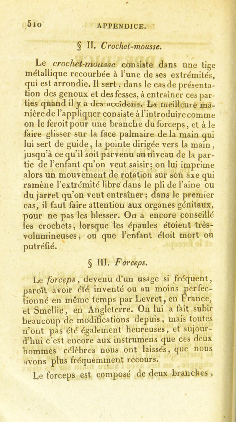 5io § II. Crochet-mousse. Le crochet-mousse consiste dans une tige métallique recourbée à l’une de ses extrémités, qui est arrondie. Il sert, dans le cas de présenta- tion des genoux et des fesses, à entraîner ces par- ties quand il y a dea auuidcna. La meilleure ma- nièrede l’appliquer consiste à l’introduire comme on le feroit pour une branche du forceps, et à le faire glisser sur la face palmaire de la main qui lui sert de guide, la pointe dirigée vers la main , jusqu’à ce qu’il soit parvenu au niveau de la par- tie de l’enfant qu’on veut saisir; on lui imprime alors un mouvement de rotation sur son axe qui ramène l’extrémité libre dans le pli de l’aine ou du jarret qu’on veut entraîner; dans le premier cas, il faut faire attention aux organes génitaux, pour ne pas les blesser. On a encore conseillé les crochets, lorsque les épaules étoient très- volumineuses , ou que l’enfant étoit mort ou putréfié. § III. Forceps. Le forceps, devenu d'un usage si fréquent, paroît avoir été inventé ou au moins perfec- tionné en même temps par Levret, en France, et Smellie, en Angleterre. On lui a fait subir beaucoup de modifications depuis, mais toutes n’ont pas été également heureuses, et aujour- d’hui c^est encore aux instrumeus que ces deux hommes célèbres nous ont laissés, que nous avons plus fréquemment recours. Le forceps est composé de deux branches ,